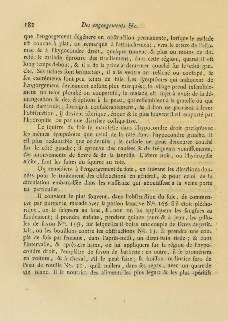 que l’engorgement dégénère en obftruélion permanente, lorfque le malade elt couché à plat, on remarque à l’attouchement , vers le creux de l’dlo- mac & à l’hypocondre droit, quelque tumeur & plus ou moins de du- reté : le malade éprouve des tiraillemens, dans cette région, quand il eft long-temps debout, & il a de la peine à demeurer couché fur le*côté gau- che, Ses urines (ont briquetées, il a le ventre ou relâché ou conftipé, & fes excréments font peu teints de bile. Les fymptômes qui indiquent de l’engorgement deviennent enfuite plus marqués; le vilage prend infenfiblc- ment un teint plombé ou couperofé ; le malade eft fujet à avoir de la dé- mangeaifon & des éruptions à la peau, qui reffemblent à la gratelle ou qui font dartreufes ; il maigrit confidérabiement, .& fi l’on ne parvient à lever l’obfti uélion , il devient iétérique , étique & le plus fouvent il clt emporté par l'hydropifie ou par une diarrhée colliquative. Le fquirre du foie fe manifefte dans l’hypocondre droit prefqu’avec les mêmes fymptômes que celui de la rate dans l’hypocondre gauche. Il elt plus redoutable que ce dernier ; le malade ne peut demeurer couché fur le côté gauche; il éprouve des naufées & de fréquents vomiffements, des mouvements de fievre & de la jaunilfe. L’iclere noir, ou l’hydropifie alcite, font les fuites du fquirre au foie. On remédiera à l’engorgement du foie , en fuivant les direclions don- nées pour le traitement des obftrudions en général, & pour celui de la circulation embarraflfée dans les vaifleaux qui aboutilfent à la veine-porte en particulier. Il convient le plus fouvent, dans Pobftruétion du foie, de commen- cer par purger le malade avec la potion laxative N.°. 166. S’il étoit plétho- rique , on le faiguera au bras, fi - non on lui appliquera les fangfues au fondement; il prendra enfuite, pendant quinze jours & à jeun, les pillu- les de favon Nn. I f 9, fur lefquelLes il boira une couple de livres de petit- lait, ou les bouillons contre les obftructions No. i 3. 11 prendra une cou- ple de fois par femaine, dans l’après-midi, un demi-bain tiede ; & dans l’intervalle, & après ces bains, on lui appliquera fur la région de l’hypo- condre droit, l’emplâtre de favon de barbette: en outre, il fe promènera en voiture , & à cheval, s’il le peut faire ; fa boilfon ordinaire fera de l’eau de rouille No. 3 I , qu’il mêlera , dans fes repas , avec un quart de vin blanc. Il fe nourrira des aliments les plus légers .& les plus apéritifs )