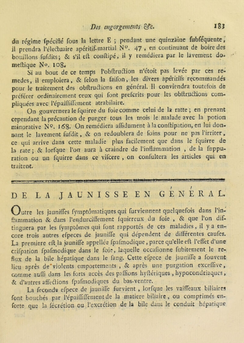 \ du régime fpécifié fous la lettre E ; pendant une quinzaine fubféquente, il prendra l’éleduaire apéritif martial N°. 47, en continuant de boire des bouillons fufdits; & s’il eft conftipé, il y remédiera par le lavement do- meftique No. I08« Si au bout de ce temps l’obftruclion n’étoit pas levée par ces re- medes, il emploiera, & félon la faifon, les divers apéritifs recommandés pour le traitement des obftrudions en général, il conviendra toutefois de préférer ordinairement ceux qui font preferits pour les obllr.udions com- pliquées avec i’épaiüifiement atrabilaire. 1 On gouvernera le fquirre du foie comme celui de la ratte ; en prenant cependant la précaution de purger tous les mois le malade avec la potion minorative NQ. J <58- On remédiera affidüment a la conftipation, en lui don- nant le lavement fufdit, & on redoublera de foins pour ne pas l’irriter, ce qui arrive dans cette maladie plus facilement que dans le fquirre de la rate ; & lorfque l’on aura à craindre de Pinflàmmation , de la fuppu- ration ou un fquirre dans ce vifeere , on confultera les articles qui en traitent. f .-r.j»»«. « ujgaamtMWg*-*™1****— DE LA JAUNISSE EN GENERAL. Outre les jaunifles fymptômatiques qui furviennent quelquefois dans I’in- fhmimation & darrs l’endurciffement fquirreux du foie , <St que l’on dif- tinguera par les fymptômes qui font rapportes de ces maladies, il y a en- core trois autres efpeces de jauniffe qui dépendent de differentes caufes. La première eftja jauniffe appelles fpafmodique, parce qu’elle eft l’effet d’une crifpation fpafmodique dans le foie, laquelle occafionne fubitement le re- flux de la bile hépatique dans le fang. Cette efpece de jauniffe a fou vent lieu après de’violents emportements , & après une purgation exceflive, comme aufli dans les forts accès des pallions hyftériques, hypocondriaques, & d’autres affeflions fpafmodiques du bas-ventre. La féconds efpece de jauniffe furvient , lorfque les vaiffeaux biliaires font bouchés par l’épaiffjffement de la matière biliaire, ou comprimés en- forte que la fécrétion ou l’excrétion de la bile dans le conduit hépatique