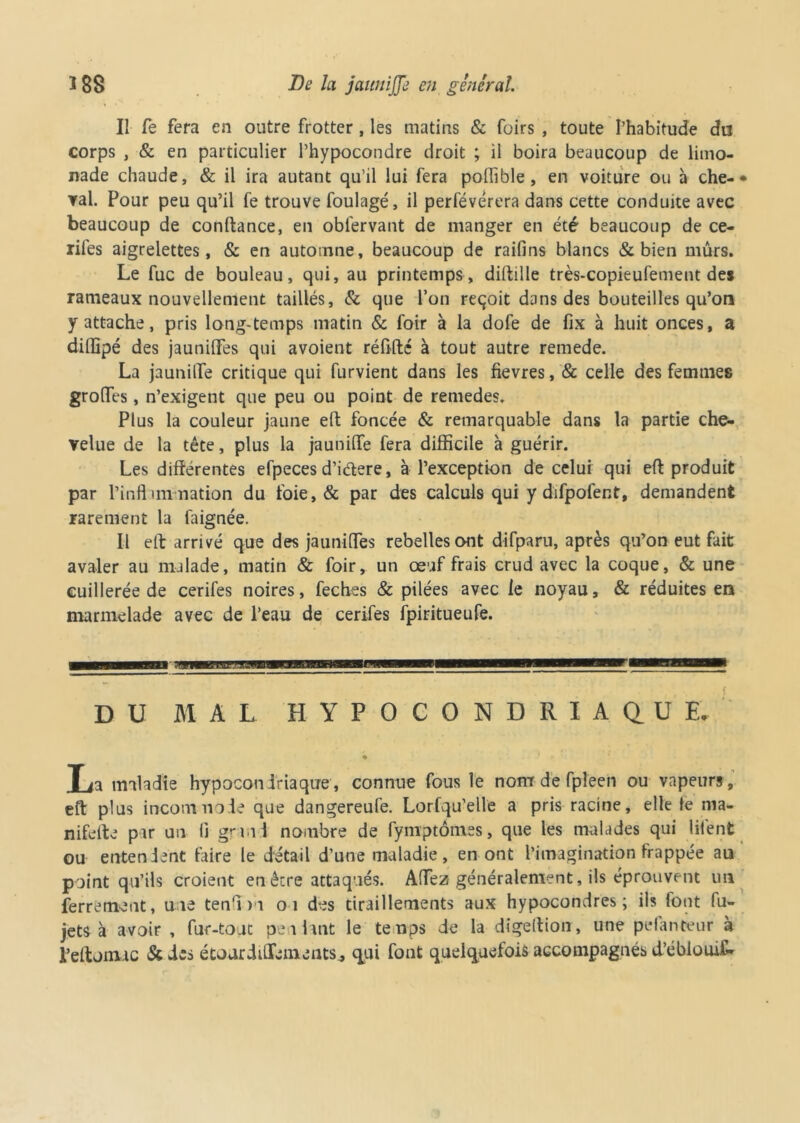 Il fe fera en outre frotter , les matins & foirs , toute l’habitude du corps , & en particulier l’hypocondre droit ; il boira beaucoup de limo- nade chaude, & il ira autant qu’il lui fera poffible , en voiture ou à che-• ▼al. Pour peu qu’il fe trouve foulage, il perfévérera dans cette conduite avec beaucoup de confiance, en obfervant de manger en été beaucoup de ce- rifes aigrelettes, & en automne, beaucoup de raifins blancs & bien mûrs. Le fuc de bouleau, qui, au printemps, dillille très-copieufement des rameaux nouvellement taillés, & que l’on reçoit dans des bouteilles qu’on y attache, pris long-temps matin & foir à la dofe de fix à huit onces, a diffipé des jauniffes qui avoient rélifté à tout autre remede. La jaunilTe critique qui furvient dans les fievres, & celle des femmes groffes, n’exigent que peu ou point de remedes. Plus la couleur jaune eft foncée & remarquable dans la partie che- velue de la tête, plus la jauniffe fera difficile à guérir. Les différentes efpeces d’iétere, à l’exception de celui qui eft produit par l’inflimnation du foie, & par des calculs qui y difpofent, demandent rarement la laignée. Il eft arrivé que des jauniffes rebelles ont difparu, après qu’on eut fait avaler au malade, matin & foir, un œuf frais crud avec la coque, & une cuillerée de cerifes noires, feches & pilées avec le noyau, & réduites en marmelade avec de l’eau de cerifes fpiritueufe. DU MAL HYPOCONDRIAQUE, T la maladie hypocondriaque, connue fous le nom de fpleen ou vapeurs, eft plus incommode que dangereufe. Lorfqu’elle a pris racine, elle le ma- nifelte pu un li grand nombre de fymptômes, que les malades qui litént ou entendent taire le detail d’une maladie, en ont l’imagination frappée au point qu’ils croient en être attaqués. Affez généralement, ils éprouvent un ferrement, une ten'ni 01 des tiraillements aux hypocondres ; ils font fu- jets à avoir , fur-tout peliant le temps de la digeftion, une pelanteur à l’eftomuc &des étonrdiffeinents., qui font quelquefois accompagnés d’éblouifi*