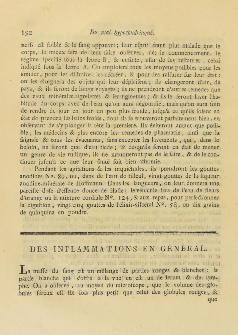 nerfs eft foible & le fang appauvri ; leur efprit étant plus malade que îe corps, le mieux fera de leur faire obferver, dès le commencement, le régime fpécifié fous la lettre B, & enfuite, afin de les reftaurer , celui indiqué fous la lettre A. On emploiera tous les moyens pofiibles pour les a muter, pour les diltraire, les récréer, & pour les ratlurer fur leur état : on les éloignera des objets qui leur déplaifent ; ils changeront d’air, de pays, & ils feront de longs voyages ; ils ne prendront d’autres remedes que des eaux minérales-aigrelettes & ferrugineufes ; & ils fe feront laver l’ha- bitude du corps avec de l’eau qu’on aura dégourdie, mais qu’on aura foin de rendre de jour en jour un peu plus froide, jufqu’à ce qu’ils l'oient en état de prendre les bains froids, dont ils fe trouveront parfaitement bien , en obfervant de s’y plonger la tète la première. Ils éviteront autant que pofli- ble, les médecins & plus encore les remedes de pharmacie, ainfi que la faignée & tous les évacuants, fans excepter les lavements , qui , dans le befoin, ne feront que d’eau tiede ; & aèsqu’ils feront en état de mener un genre de vie ruftique, ils ne manqueront pas de le faire , & de le con- tinuer jufqu’à ce que leur fanté foit bien affermie. Pendant les agitations & les inquiétudes, ils prendront les gouttes anodines No. 89, ou, dans de l’eau de tilleul, vingt gouttes de la liqueur anodine-miuérale de Hoffmann. Dans les langueurs, on leur donnera une pareille dofe d’effence douce de Halle; le véhicule fera de l’eau de fleurs d’orange ou la mixture cordiale N°. 124 ;& aux repas, pour perfectionner la digeftion, vingt-cinq gouttes de l’élixir-vifcéral fS> ou dix grains de quinquina en poudre. — DES INFLAMMATIONS EN GÉNÉRAL. I 1 ! il t /a malfe du fang eft un mélange de parties rouges & blanches ; la partie blanche qui s’offre à la vue en eft un de ferum & de lym- phe. On a obfervé , au moyen du microfcope , que le volume des glo- bules féreux eft lix fois plus petit que celui des globules rouges , 8c que