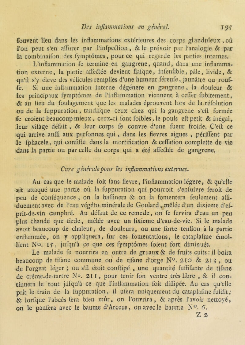 fouvent lieu dans les inflammations extérieures des corps glanduleux , où l’on peut s’en aflTurer par l’infpe&ion , & le prévoir par l’analogie & par la combinaison des Symptômes, pour ce qui regarde les parties internes. L’inflammation Se termine en gangrené, quand, dans une inflamma- tion externe, la partie affeftée devient flaSque, infendble, pâle, livide, & qu’il s’y éleve des véficules remplies d’une humeur féreuSe, jaunâtre ou rouf- fe. Si une inflammation interne dégénéré en gangrené , la douleur & les principaux Symptômes de l’inflammation viennent à cefifer Subitement, & au lieu du Soulagement que les malades éprouvent lors de la réfolutioti ou de la Suppuration , tandifque ceux chez qui la gangrené s’eft formée fe croient beaucoup mieux, ceux-ci Sont foibles, le pouls eft petit & inégal, leur vifage défait , & leur corps fe couvre d’une fueur froide.. C’eft ce qui arrive aufli aux perfonnes qui , dans les fievres aigues , périment par le fphacele, qui conflfte dans la mortification & ceflation complette de vie dans la partie ou par celle du corps qui a été affectée de gangrené. Cure générale pour les inflammations externes. Au cas que le malade Soit fans fievre, l’inflammation légère, & qu’elle ait attaqué une partie où la Suppuration qui pourroit s’enfuivre feroit de peu de conféquence , on la badinera & on la fomentera feulement afli- duementavec de l’eau végéto-minérale de Goulard, mêlée d’un dixième d’ef- prit-de-vin camphré. Au défaut de ce remede, on fe fervira d’eau un peu plus chaude que tiede, mêlée avec un fixieme d’eau-de-vie. Si le malade ayoit beaucoup de chaleur, de douleurs, ou une forte tendon à la partie enflammée, on y app'iquera, fur ces fomentations, le cataplafme émol- lient No. If, jufqu’à ce que ces Symptômes Soient fort diminués. Le malade Se nourrira en outre de gruaux & de fruits cuits : il boira beaucoup de titane commune ou de tifane d’orge N°. 210 & 215, ou de l’orgeat léger ; ou s’il étoit conttipé , une quantité Suffisante de tiSane de crême-de-tartre N?. 211 , pour tenir Son ventre très libre , & il con- tinuera le tout jufqu’à ce que l’inflammation foit diffipée. Au cas qu’elle prît le train de la Suppuration, il ufera uniquement du cataplafme fufdit; & lorfque l’abcès fera bien mûr, on l’ouvrira, & après l’avoir nettoyé, on le panfera avec le baume d’Arceus, ou avec le baume h°. 6. Z 2