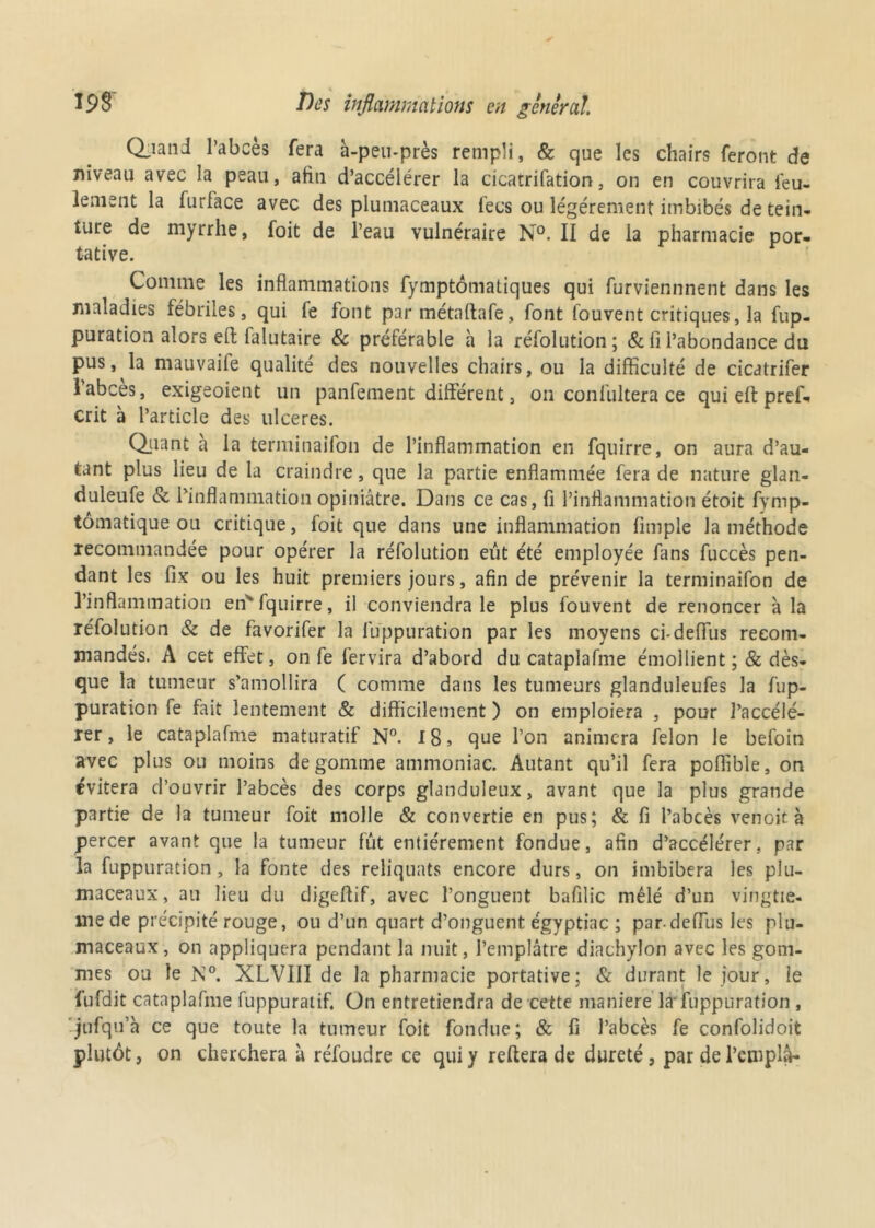 Q^aiid l’abcès fera à-peu-près rempli, & que les chairs feront de niveau avec la peau, afin d’accélérer la cicatrifation, on en couvrira feu- lement la furface avec des plumaceaux fecs ou légèrement imbibés de tein- ture de myrrhe, foit de l’eau vulnéraire N°. II de la pharmacie por- tative. Comme les inflammations fymptômatiques qui furviennnent dans les maladies fébriles, qui fe font par métaflafe, font fouvent critiques, la fup- puration alors eit falutaire & préférable à la réfolution; & fi l’abondance du pus, la mauvaife qualité des nouvelles chairs, ou la difficulté de cicatrifer l’abcès, exigeoient un panfement diftèrent, on confultera ce quieftpref- crit à l’article des ulcérés. Quant a la terminaifon de l’inflammation en fquirre, on aura d’au- tant plus lieu de la craindre, que la partie enflammée fera de nature glan- duleufe & l’inflammation opiniâtre. Dans ce cas, fi l’inflammation étoit fymp- tômatique ou critique, foit que dans une inflammation (impie la méthode recommandée pour opérer la réfolution eût été employée fans fuccès pen- dant les fix ou les huit premiers jours, afin de prévenir la terminaifon de l’inflammation en'fquirre, il conviendra le plus fouvent de renoncer à la réfolution & de favorifer la luppuration par les moyens ci-deffus recom- mandés. A cet effet, on fe fervira d’abord du cataplafme émollient ;& dès- que la tumeur s’amollira ( comme dans les tumeurs glanduleufes la fup- puration fe fait lentement & difficilement ) on emploiera , pour l’accélé- rer, le cataplafme maturatif N°. 18, que l’on animera félon le befoin avec plus ou moins dégommé ammoniac. Autant qu’il fera poflible, on évitera d’ouvrir l’abcès des corps glanduleux, avant que la plus grande partie de la tumeur foit molle & convertie en pus; & fi l’abcès venoit à percer avant que la tumeur fût entièrement fondue, afin d’accélérer, par la fuppuration , la fonte des reliquats encore durs, on imbibera les plu- maceaux, au lieu du digeffif, avec l’onguent bafilic mêlé d’un vingtiè- me de précipité rouge, ou d’un quart d’onguent égyptiac ; pardeffus les plu- maceaux, on appliquera pendant la nuit, l’emplâtre diachylon avec les gom- mes ou le N°. XLVIII de la pharmacie portative; & durant le jour, le fufdit cataplafme fuppuratif. On entretiendra de cette maniéré là* luppuration , jufqu’à ce que toute la tumeur foit fondue; & fi l’abcès fe confolidoit plutôt, on cherchera à réfoudre ce qui y reftera de dureté, par de l’cmplâ-