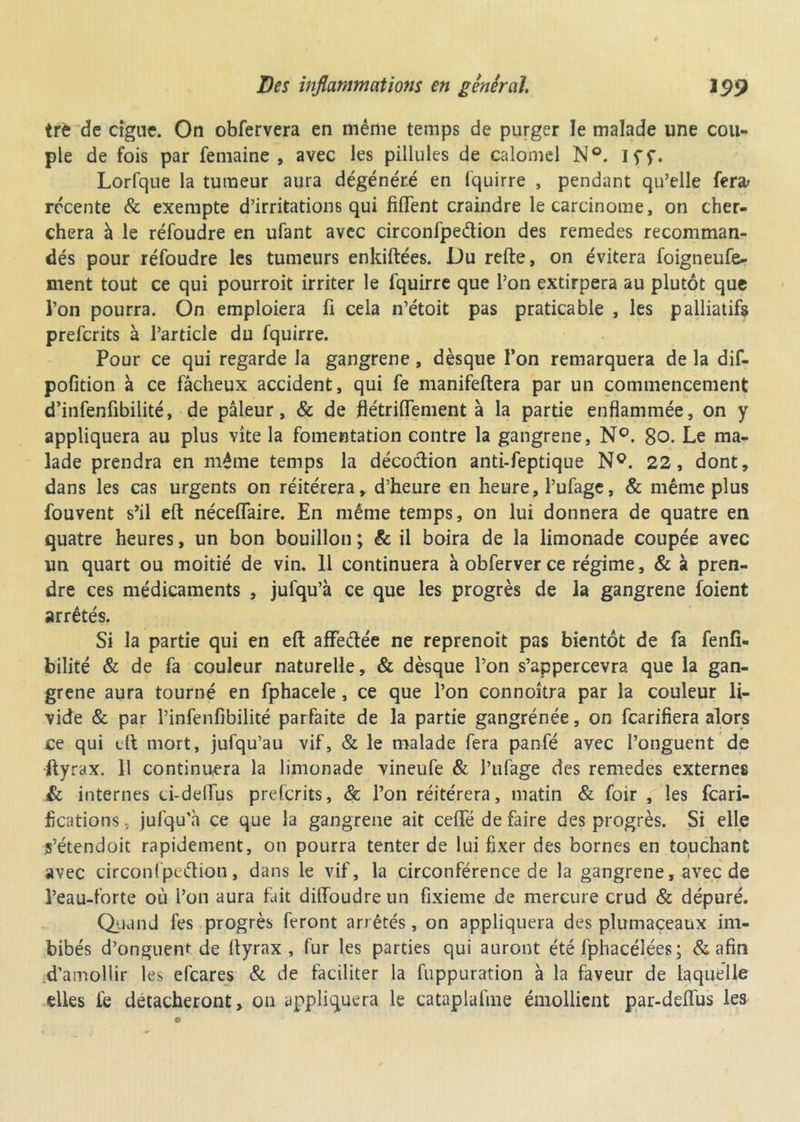 trè de cigne. On obfervera en même temps de purger le malade une cou- ple de fois par femaine , avec les pillules de calomel N®. Iff. Lorfque la tumeur aura dégénéré en fquirre , pendant qu’elle fer* récente & exempte d’irritations qui fiflfent craindre le carcinome, on cher- chera à le réfoudre en ufant avec circonfpeétion des remedes recomman- dés pour réfoudre les tumeurs enkiftées. Du refte, on évitera foigneufe- ment tout ce qui pourroit irriter le fquirre que l’on extirpera au plutôt que l’on pourra. On emploiera fi cela n’étoit pas praticable , les palliatifs preferits à l’article du fquirre. Pour ce qui regarde la gangrené, dèsque l’on remarquera de la dif- pofition à ce fâcheux accident, qui fe manifeftera par un commencement d’infenfibilité, de pâleur, & de flétriflement à la partie enflammée, on y appliquera au plus vite la fomentation contre la gangrené, N°. 80. Le ma- lade prendra en même temps la décodion anti-feptique N°. 22, dont, dans les cas urgents on réitérera, d’heure en heure, l’ufage, & même plus fouvent s’il eft néceflaire. En même temps, on lui donnera de quatre en quatre heures, un bon bouillon ; & il boira de la limonade coupée avec un quart ou moitié de vin. 11 continuera àobferverce régime, & à pren- dre ces médicaments , jufqu’à ce que les progrès de la gangrené foient arrêtés. Si la partie qui en eft aflfedée ne reprenoit pas bientôt de fa fenfi- bilité & de fa couleur naturelle, & dèsque l’on s’appercevra que la gan- grené aura tourné en fphacele, ce que l’on connoîtra par la couleur li- vide & par l’infenfibilité parfaite de la partie gangrénée, on fearifiera alors ce qui eft mort, jufqu’au vif, & le malade fera panfé avec l’onguent de ftyrax. 11 continuera la limonade vineufe & l’ufage des remedes externes & internes ci-delfus preferits, & l’on réitérera, matin & foir , les feari- fications. jufqu’à ce que la gangrené ait ceffé de faire des progrès. Si elle s’étendoit rapidement, on pourra tenter de lui fixer des bornes en touchant avec circonfpcdion, dans le vif, la circonférence de la gangrené, avec de l’eau-forte où l’on aura fait dilfoudreun fixieme de mercure crud & dépuré. Quand fes progrès feront arrêtés, on appliquera des plumaceaux im- bibés d’onguent de ftyrax , fur les parties qui auront été fphacélées ; & afin d’amollir les efeares & de faciliter la fuppuration à la faveur de laquelle elles fe détacheront, on appliquera le cataplafme émollient par-deflus les