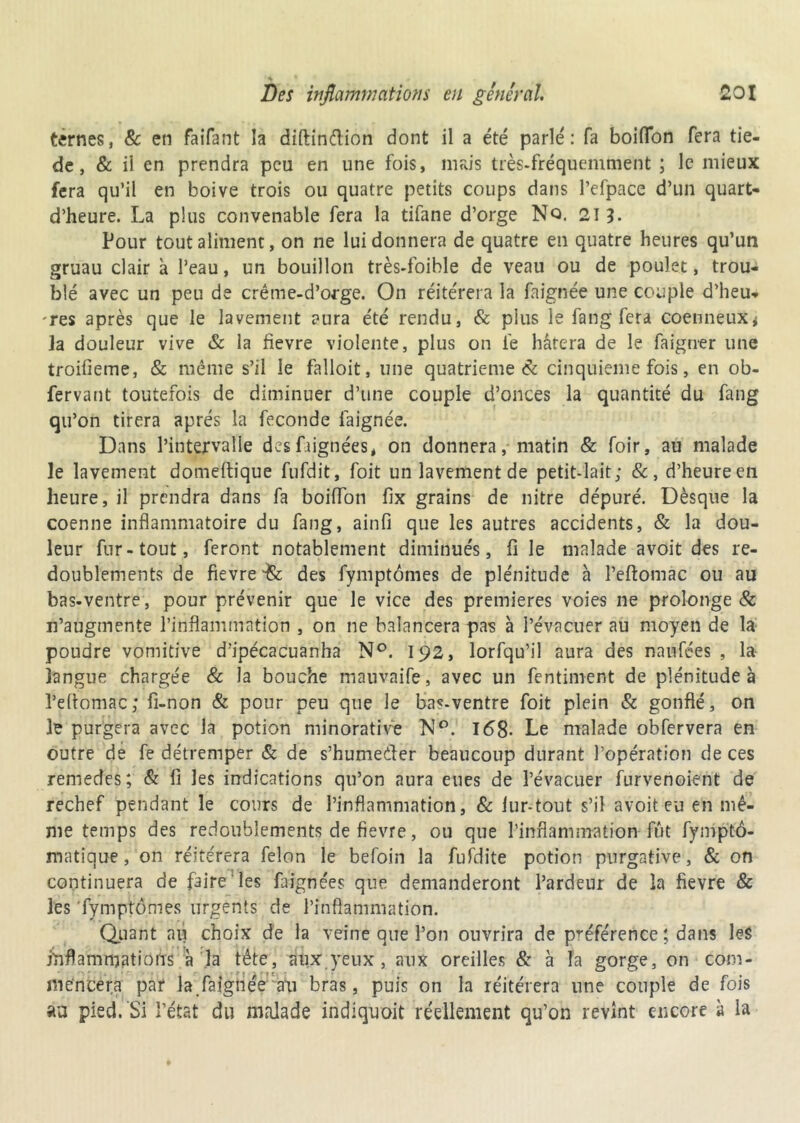 ternes, & en faifant îa diftinétion dont il a été parlé: fa boiffbn fera tiè- de , & il en prendra peu en une fois, mais très-fréquemment ; le mieux fera qu’il en boive trois ou quatre petits coups dans l’efpace d’un quart- d’heure. La plus convenable fera la tifane d’orge Nq. 213- Pour tout aliment, on ne lui donnera de quatre en quatre heures qu’un gruau clair à l’eau, un bouillon très-foihle de veau ou de poulet, trou- blé avec un peu de crêtue-d’orge. On réitérera la faignée une couple d'heu- res après que le lavement aura été rendu, & plus le fang fera coenneux* la douleur vive & la fievre violente, plus on lé hâtera de le faigner une troilieme, & même s’il le falloit, une quatrième 8c cinquième fois, en ob- fervant toutefois de diminuer d’une couple d’onces la quantité du fang qu’on tirera après la fécondé faignée. Dans l’intervalle des Lignées, on donnera, matin & foir, au malade le lavement domeftique fufdit, foit un lavement de petit-lait; &, d’heure en heure, il prendra dans fa boilïon fix grains de nitre dépuré. Dèsque la coenne inflammatoire du fang, ainfi que les autres accidents, & la dou- leur fur-tout, feront notablement diminués, fi le malade avoit des re- doublements de fievre des fymptômes de plénitude h l’eftomac ou au bas-ventre, pour prévenir que le vice des premières voies ne prolonge & n’augmente l’inflammation , on ne balancera pas à l’évacuer au moyen de la poudre vomitive d’ipécacuanha N°. 192, lorfqu’il aura des naufées , la- langue chargée & la bouche mauvaife, avec un fentiment de plénitudes Pçftomac; fi-non & pour peu que le bas-ventre foit plein & gonflé, on le purgera avec la potion minoratiVe N°. 168- Le malade obfervera en outre de fe détremper & de s’hume&er beaucoup durant l’opération de ces remedes; & fi les indications qu’on aura eues de l’évacuer furvenoient de rechef pendant le cours de l’inflammation, & fur-tout s’il avoit en en mê- me temps des redoublements de fievre, ou que l’inflammation fût fymptô- matique, on réitérera félon le befoin la fufdite potion purgative, & on continuera de faire les fargnées que demanderont l’ardeur de la fievre & les fymptômes urgents de l’inflammation. Quant au choix de la veine que l’on ouvrira de préférence ; dans le$ inflammations à la tête, aux yeux , aux oreilles & à la gorge, on com- mencera par la faignée ati bras, puis on la réitérera une couple de fois au pied. Si l’état du malade indiquoit réellement qu’on revînt encore à la