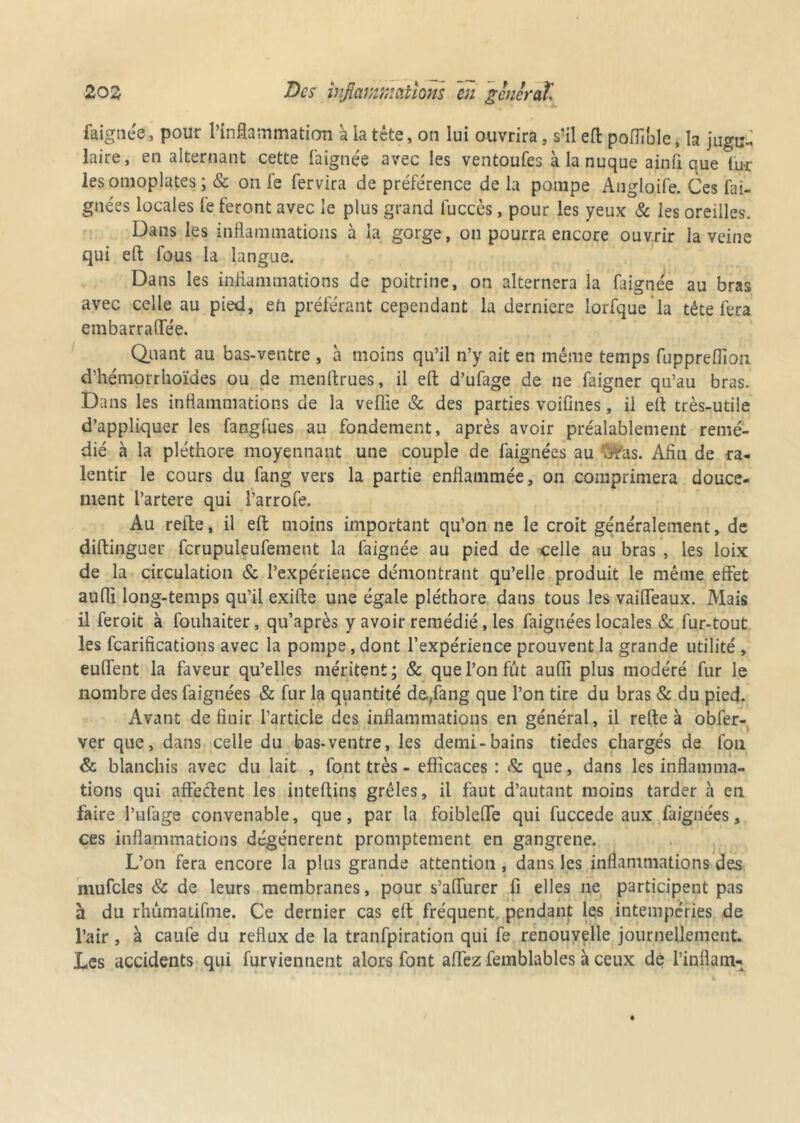 faignée, pour l’inflammation à la tête, on lui ouvrira, s’il efl: poflïble, la jugu- laire, en alternant cette faignée avec les ventoufes à la nuque a in fi que fur les omoplates ; & on fe fervira de préférence de la pompe Anglaife. Ces fai- gnées locales le feront avec le plus grand fucccs, pour les yeux 8c les oreilles. Dans les inflammations à la gorge, on pourra encore ouvrir la veine qui efl: fous la langue. Dans les inflammations de poitrine, on alternera la faignée au bras avec celle au pied, en préférant cependant la derniers lorfque la tête fera embarraflee. Quant au bas-ventre , à moins qu’il n’y ait en même temps fupprelflon d’hémorrhoïdes ou de menftrues, il efl: d’ufage de ne faigner qu’au bras. Dans les inflammations de la veflie 8c des parties voifines, il efl très-utile d’appliquer les fangfues au fondement, après avoir préalablement remé- dié à la pléthore moyennant une couple de faignées au $fas. Afln de ra- lentir le cours du fang vers la partie enflammée, on comprimera douce- ment l’artere qui l’arrofe. Au refle, il efl: moins important qu’on ne le croit généralement, de diftinguer fcrupuleufement la faignée au pied de celle au bras , les loix de la circulation & l’expérience démontrant qu’elle produit le même effet auffl long-temps qu’il exifte une égale pléthore dans tous les vafifeaux. Mais il feroit à fouhaiter, qu’après y avoir remédié, les faignées locales & fur-tout les fcarifications avec la pompe, dont l’expérience prouvent la grande utilité , euflent la faveur qu’elles méritent; & que l’on fût aufli plus modéré fur le nombre des faignées & fur la quantité d&,fang que l’on tire du bras & du pied. Avant définir l’article des inflammations en général, il refle à obfer- ver que, dans celle du bas-ventre, les demi-bains tiedes chargés de fon & blanchis avec du lait , font très - efficaces : & que, dans les inflamma- tions qui affectent les inteftins grêles, il faut d’autant moins tarder a en faire l’ufage convenable, que, par la foiblefle qui fuccede aux faignées, ces inflammations dégénèrent promptement en gangrené. L’on fera encore la plus grande attention, dans les inflammations des mufcles & de leurs membranes, pour s’aflurer fi elles ne participent pas à du rhûmatifme. Ce dernier cas efl fréquent, pendant les intempéries de l’air , à caufe du reflux de la tranfpiration qui fe renouvelle journellement. Les accidents qui furviennent alors font affez femblables à ceux de l’inflam-