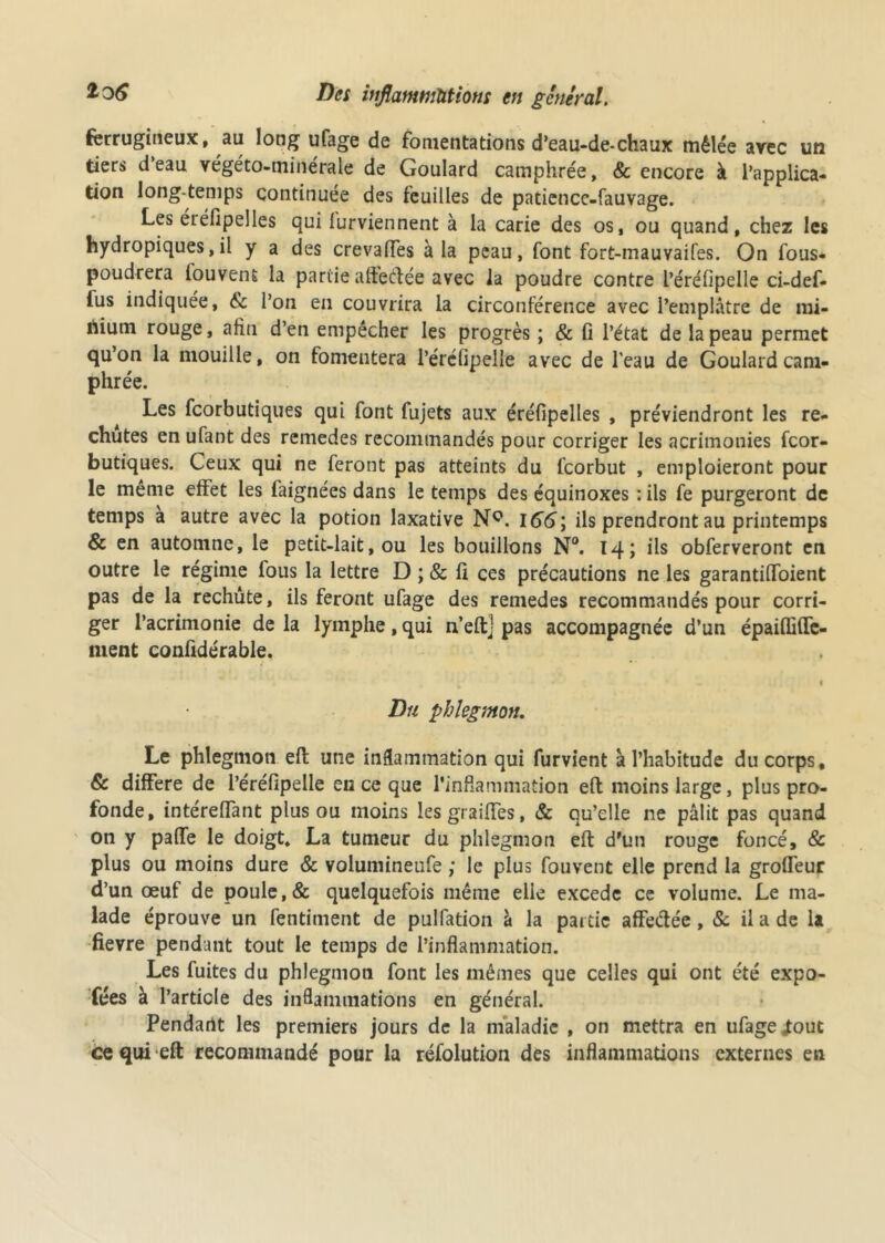 ferrugineux, au long ufage de fomentations d’eau-de-chaux mêlée arec un tiers d’eau végéto-minérale de Goulard camphrée, & encore à l’applica- tion long temps continuée des feuilles de paticnce-fauvage. Les éLéfipeîles qui lurviennent à la carie des os, ou quand, chez les hydropiques,il y a des crevalfes à la peau, font fort-mauvaifes. On fous- poudrera iouvent la partie affectée avec la poudre contre l’éréfipelle ci-def- ius indiquée, & l’on en couvrira la circonférence avec l’emplâtre de mi- nium rouge, afin d’en empêcher les progrès ; & fi l’état de la peau permet qu’on la mouille, on fomentera l’ércfipelle avec de l'eau de Goulard cam- phrée. Les fcorbutiques qui font fujets aux éréfipelles , préviendront les re- chutes en ufant des rcmedes recommandés pour corriger les acrimonies fcor- butiques. Ceux qui ne feront pas atteints du fcorbut , emploieront pour le même effet les faignées dans le temps des équinoxes : ils fe purgeront de temps a autre avec la potion laxative NQ. 166; ils prendront au printemps & en automne, le petit-lait, ou les bouillons N°. 14; ils obferveront en outre le régime lous la lettre D ; & fi ces précautions ne les garantilToient pas de la rechute, ils feront ufage des remedes recommandés pour corri- ger l’acrimonie de la lymphe, qui n’eftj pas accompagnée d’un épaiffifie- ment confidérable. 1 Du phlegmon. Le phlegmon efl: une inflammation qui furvient à l’habitude du corps, 6c différé de l’éréfipelle en ce que l’inflammation efl moins large, plus pro- fonde, intérelTant plus ou moins les grailles, & qu’elle ne pâlit pas quand on y palfe le doigt. La tumeur du phlegmon eft d'un rouge foncé, & plus ou moins dure & volumineufe ; le plus fouvent elle prend la grofleur d’un œuf de poule,& quelquefois même elle excede ce volume. Le ma- lade éprouve un fentiment de pulfation à la partie affeétée, & il a de U fievre pendant tout le temps de l’inflammation. Les fuites du phlegmon font les mêmes que celles qui ont été expo- fées à l’article des inflammations en général. Pendant les premiers jours de la maladie , on mettra en ufage jtout ce qui eft recommandé pour la réfolution des inflammations externes en