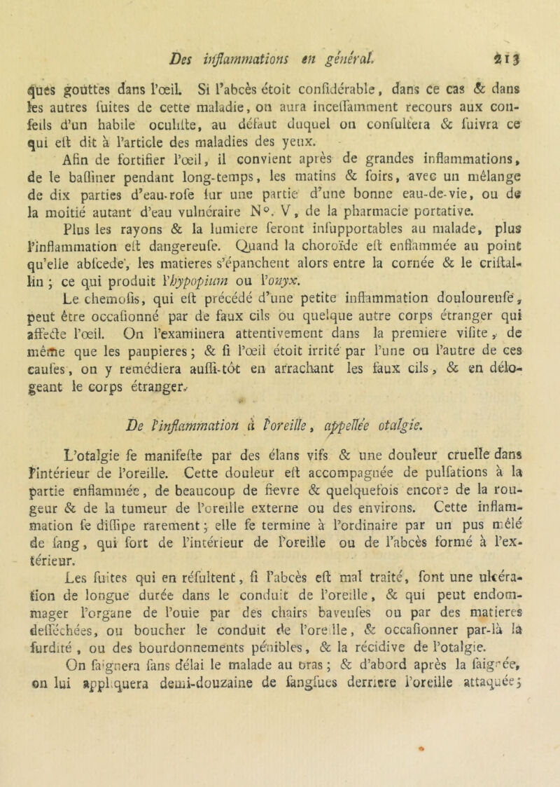 ques gouttes dans l’œil. Si l’abcès étoit confidérable, dans ce cas & dans les autres fuites de cette maladie, on aura inceflamment recours aux coti- feiis d’un habile oculiite, au défaut duquel on confultera & fuivra ce qui elt dit à l’article des maladies des yeux. Afin de fortifier l’œil, il convient après de grandes inflammations, de le bafl'mer pendant long-temps, les matins & foirs, avec un mélange de dix parties d’eau-rofe fur une partie d’une bonne eau-de-vie, ou de la moitié autant d’eau vulnéraire N°. V, de la pharmacie portative. Plus les rayons & la lumière feront inlupportables au malade, plus l’inflammation elt dangereufe. Quand la choroïde eît enflammée au point qu’elie abfcede, les matières s’épanchent alors entre la cornée & le criftal- lin ; ce qui produit Yhypopiurn ou l'onyx. Le chemofis, qui elt précédé d’une petite inflammation douloureufe, peut être occafionné par de faux cils ou quelque autre corps étranger qui affede l’œil. Ün l’examinera attentivement dans la première vifite, de même que les paupières ; & fi l’œil étoit irrité par l’une ou l’autre de ces eaufes, on y remédiera auffi-tôt en arrachant les faux cils, & en délo- geant le corps étranger.- De l'inflammation à l'oreille, appelle e otcilgie. L’otalgie fe manifefte par des élans vifs & une douleur cruelle dans l’intérieur de l’oreille. Cette douleur eit accompagnée de pulfations à la partie enflammée, de beaucoup de flevre & quelquefois encore de la rou- geur & de la tumeur de l’oreille externe ou des environs. Cette inflam- mation fe diflipe rarement ; elle fe termine à l’ordinaire par un pus mêlé de fang, qui fort de l’intérieur de l’oreille ou de l’abcès formé à l’ex- térieur. Les fuites qui en réfultent, fl l’abcès efl mal traité, font une ulcéra- tion de longue durée dans le conduit de l’oreille, & qui peut endom- mager l’organe de l’ouie par des chairs baveufes ou par des matières defiechées, ou boucher le conduit de Pore lie, & occafionner par-là la furdité , ou des bourdonnements pénibles, & la récidive de Potalgie. On fa:gnera fans délai le malade au bras; & d’abord après la faig-œe, on lui appliquera demi-douzaine de fangfues derncre l’oreille attaquées