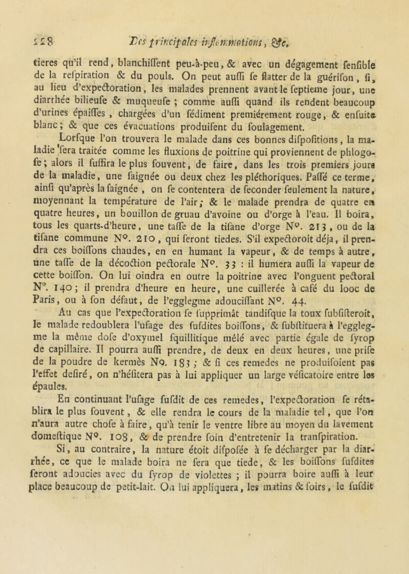 tieres qu’il rend, blanchiflent peu-à-peu,& avec un dégagement fenfible de la relpiration & du pouls. On peut aufli fe flatter de la guérifon, fi, au lieu d’expeétoration, les malades prennent avant le feptieme jour, une diarrhée bilieufe & muqueufe ; comme aufli quand ils rendent beaucoup d’urines épaifles , chargées d’un fédiment premièrement rouge, & enfuit® blanc ; & que ces évacuations produifent du foulagement. Lorfque l’on trouvera le malade dans ces bonnes difpofitions, la ma- ladie fera traitée comme les fluxions de poitrine qui proviennent de phlogo- fe; alors il fuffîra le plus fouvent, de faire, dans les trois premiers jours de la maladie, une laignée ou deux chez les pléthoriques. PaflTé ce terme, ainfi qu’après la faignée , on fe contentera de féconder feulement la nature, moyennant la température de l’air; & le malade prendra de quatre en quatre heures, un bouillon de gruau d’avoine ou d’orge à l’eau. Il boira, tous les quarts-d’heure, une taflTe de la tifane d’orge Nv. 213 , ou de la tifane commune N°. 210, qui feront tiedes. S’il expecloroit déjà, il pren- dra ces boiflons chaudes, en en humant la vapeur, & de temps à autre, une taire de la décoftion peétorale N°. 3 3 : il humera aufli la vapeur de cette boiflon. On lui oindra en outre la poitrine avec l’onguent pe&orai N°. 140; il prendra d’heure en heure, une cuillerée à café du looc de Paris, ou à fon défaut, de l’egglegtne adouciflant N°. 44- Au cas que l’expeftoration fe fupprimât tandifque la toux fubfifteroit, le malade redoublera l’ufage des fufdites boiflons, & fubflituera à l’eggleg- me la même dofe d’oxytnel fquillitique mêlé avec partie égale de fyrop de capillaire. Il pourra aufli prendre, de deux en deux heures, une prife de la poudre de kermès Nq. 181 ; & fi ces remedes ne produifoient pas l'effet déliré, on n’hélitera pas à lui appliquer un large véficatoire entre les épaules. En continuant l’ufage fufdit de ces remedes, l’expeâoration fe réta- blira le plus fouvent, & elle rendra le cours de la maladie tel, que l’on n’aura autre chofe à faire, qu’à tenir le ventre libre au moyen du lavement domeltique N°. iog, & de prendre foin d’entretenir la tranfpiration. Si, au contraire, la nature étoit difpofée à fe décharger par la diar- rhée, ce que le malade boira ne fera que tiede, & les boiflons fufdites feront adoucies avec du fyrop de violettes ; il pourra boire aufli à leur place beaucoup de petit-lait. On lui appliquera, les matins &foirs, le fufdit