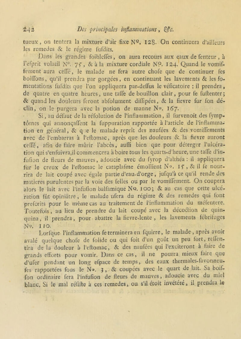 tueux, ou tentera la mixture d’air fixe NQ, 128. On continuera d’ailleurs les remedes & le régime fufdits. Dans les grandes foiblefi'es, on aura recours aux eaux de fenteur, à Fefprit volatil N°. yf, & u la mixture cordiale N9. 124. Quand le vomif- fement aura ceffé, le malade ne fera autre chofe que de continuer fes boiffbns, qu’il prendra par gorgées, en continuant les lavements & les fo- mentations fufdits que l’on appliquera par-delfus le véficatoire : il prendra, de quatre en quatre heures, une talfe de bouillon clair, pour fe fuftenter; & quand les douleurs feront abfolument diffipées, & la fievre fur fon dé- clin, on le purgera avec la potion de manne N°. I67. Si, au défaut de la réfolution de l’inflammation, il furvenoit des fymp- tômes qui annonçaffent la fuppuration rapportée à l’article de l’inflamma- tion en général, & q ie le malade reprît des naufées & des vomiffements avec de l’embarras à l’eftomac, après que les douleurs & la fievre auront ceffé, afin de faire mûrir l’abcès, aufii bien que pour déterger l’ulcéra- tion qui s’enfuivra,il commencera à boire tous les quarts-d’heure, une taffe d’in- fufion de fleurs de mauves, adoucie avec du fyrop d’althéa : il appliquera fur le creux de l’eftomac le cataplafme émollient N°. I f , & il fe nour- rira de lait coupé avec égale partie d’eau-d’orge , jufqu’à ce qu’il rende des matières purulentes par la voie des telles ou par le vomiffement. On coupera alors le lait avec l’infufion balfamique Nq. 100; & au cas que cette ulcé- ration fût opiniâtre , le malade ufera du régime & des remedes qui lont preferits pour le même cas au traitement de l’inflammation du méfentere. Toutefois, au fieu de prendre du lait coupé avec la décoction de quin- quina, il prendra, pour abattre la fievre-lente , les lavements fébrifuges N?. Il o. Lorfque Pinflammafion fe terminera en fquirre, le malade , apres avoir avalé quelque chofe de folide ou qui foit d’un goût un peu fort, reffen- tira de la- douleur à l’eftomac, & des naufées qui l’exciteront à faire de grands efforts pour vomir. Dans ce cas, il ne pourra mieux laire que d’ufer pendant un long efpace de temps, des eaux thermales-lavonneu- fes rapportées fous le N*. 3 > & coupées avec le quart de lait. Sa boif- fon ordinaire fera l’infufion de fleurs de mauves, adoucie avec du miel blanc. Si le mal réfifte à ces remedes, ou s’il étoit invétéré, il prendra le