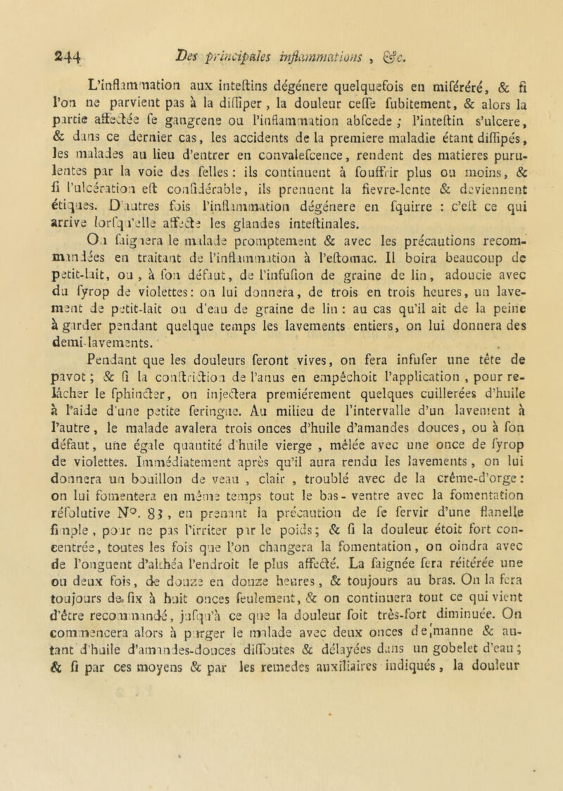 L’inflammation aux inteftins dégénéré quelquefois en miféréré, & fi l’on ne parvient pas à la diffiper, la douleur celle fubitement, & alors la partie affilée fe gangrené ou l’inflammation abfcede ; l’inteftin s’ulcere, & dans ce dernier cas, les accidents de la première maladie étant diflipés, les malades au lieu d’entrer en convalefcence, rendent des matières puru- lentes par la voie des felles : ils continuent a fouffrir plus ou moins, & li l’ulcération efb conlîdérable, ils prennent la fievre-lcnte & deviennent étiques. D'autres fois l'inflammation dégénéré en fquirre : c’eit ce qui arrive Iorfq relie aflécte les glandes intestinales. Ou Clignera le milade promptement & avec les précautions recom- mmdées en traitant de l’inflammation à l’eftomac. Il boira beaucoup de petit-lait, ou, à l'on défaut, de l'infufion de graine de lin, adoucie avec du fyrop de violettes: on lui donnera, de trois en trois heures, un lave- ment de petit-lait ou d’eau de graine de lin : au cas qu’il ait de la peine à garder pendant quelque temps les lavements entiers, on lui donnera des demi lavements. Pendant que les douleurs feront vives, on fera infufer une tête de pavot ; & (1 la conltciftion de l’anus en empéchoit l’application , pour re- lâcher le fphincler, on inje&era premièrement quelques cuillerées d'huile h l’aide d une petite feringue. Au milieu de l’intervalle d’un lavement à l’autre, le malade avalera trois onces d’huile d’amandes douces, ou à fon défaut, une égale quantité d'huile vierge , mêlée avec une once de fyrop de violettes. Immédiatement après qu’il aura rendu les lavements, on lui donnera un bouillon de veau , clair , troublé avec de la crême-d’orge : on lui fomentera en même temps tout le bas - ventre avec la fomentation réfolutive N°. $1 , en prenant la précaution de fc fervir d’une flanelle fi nple , pour ne pas l’irriter par le poids; & fi la douleur étoit fort con- centrée, toutes les fois que l’on changera la fomentation, on oindra avec de l’onguent d’akhéa l’endroit le plus affecté. La faignée fera réitérée une ou deux fois, de douze en douze heures, & toujours au bras. On la fera toujours de.fix à huit onces feulement, & on continuera tout ce qui vient d'être recommandé, jufqu’à ce que la douleur foit très-fort diminuée. On commencera alors h purger le malade avec deux onces de,naanne & au- tant d’huile d’amanies-douces dilToates & délayées d.uis un gobelet d'eau ; & fi par ces moyens & par les remedes auxiliaires indiqués, la douleur