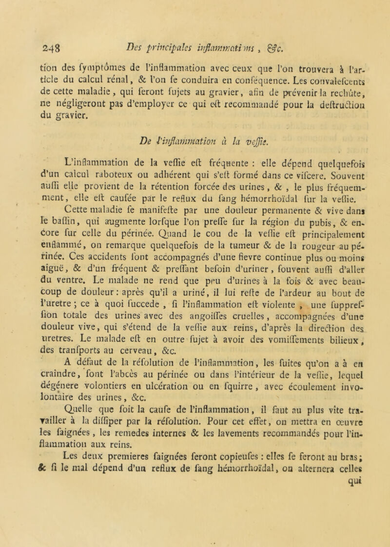 tion des fymptôtnes de l’inflammation avec ceux que l’on trouvera à l’ar- ticle du calcul rénal, & l’on fe conduira en conféquence. Les convalefcents de cette maladie, qui feront fujets au gravier, afin de prévenir la rechute, ne négligeront pas d’employer ce qui eft recommandé pour la deftructiou du gravier. De l'inflammation à la veflie. L’inflammation de la veflie effc fréquente : elle dépend quelquefois d’un calcul raboteux ou adhérent qui s’elt formé dans ce vifcere. Souvent aufli elle provient de la rétention forcée des urines, & , le plus fréquem- ment, elle elt caufée par le reflux du fang hémorrhoïdal fur la veflie. Cette maladie fe manifefte par une douleur permanente & vive dans le baflin, qui augmente lorfque l’on preflfe fur la région du pubis, & en- core fur celle du périnée. Quand le cou de la veflie efl; principalement enflammé, on remarque quelquefois de la tumeur & de la rougeur au pé- rinée. Ces accidents font accompagnés d’une fievre continue plus ou moins aiguë, & d’un fréquent & preflant befoin d’uriner, fouvent aufli d’aller du ventre. Le malade ne rend que peu d’urines à la fois & avec beau- coup de douleur: après qu’il a uriné, il lui refle de l’ardeur au bout de l’uretre ; ce à quoi fuccede , fi l’inflammation efl: violente , une fuppref- lion totale des urines avec des angoilfes cruelles, accompagnées d’une douleur vive, qui s’étend de la veflie aux reins, d’après la direction des uretres. Le malade efl: en outre fujet à avoir des vomiifements bilieux, des tranfports au cerveau, &c. A défaut de la réfolution de l’inflammation, les fuites qu’on a à en craindre, font l’abcès au périnée ou dans l’intérieur de la veflie, lequel dégénéré volontiers en ulcération ou en fquirre , avec écoulement invo- lontaire des urines, &c. Quelle que foit la caufe de l’inflammation, il faut au plus vite tra- ▼ailler à la difliper par la réfolution. Pour cet effet, on mettra en œuvre les faignées, les remedes internes & les lavements recommandés pour l’in- flammation aux reins. Les deux premières faignées feront copieufes : elles fe feront au bras ; & fi le mai dépend d’un reflux de fang hémorrhoïdal, on alternera celles qui