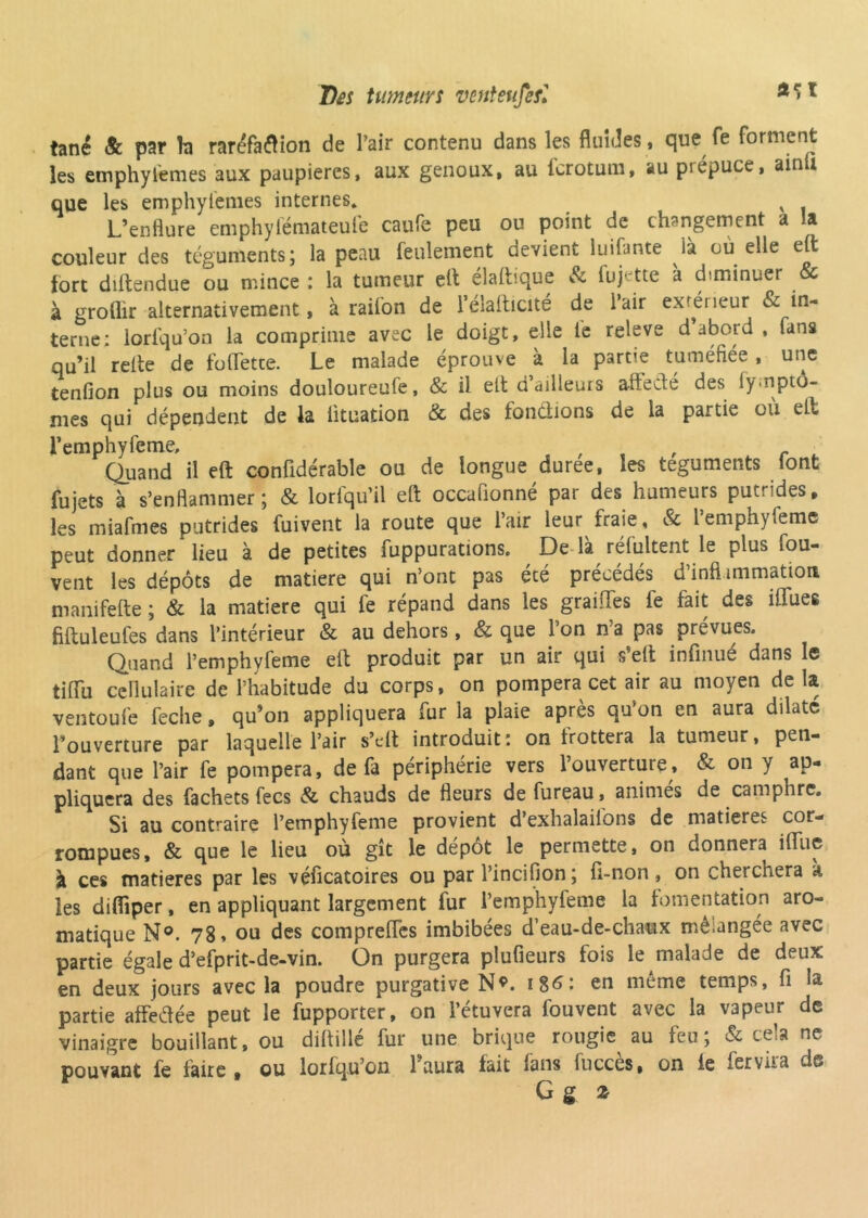 Des tumeurs venteufesl a<>1 tané & par b raréfaflion de l’air contenu dans les fluides , que fe forment les emphyl'emes aux paupières, aux genoux, au fcrotum, au prépuce, ainli que les emphyfemes internes. v L’enflure emphylémateuie caufe peu ou point de changement a la couleur des téguments; la peau feulement devient luifunte là ou elle eft fort diftendue ou mince : la tumeur eft élaftique & fujette à diminuer & à groflir alternativement, à railon de l’élalticité de iair extérieur & in- terne: lorlqu’on la comprime avec le doigt, elle le releve d abord , fans qu’il relte de follette. Le malade éprouve à la partie tuméfiée, une tenfion plus ou moins douloureule, & il elt d ailleurs aliéné des iy.nptô- mes qui dépendent de la iituation & des fondions de la partie ou elt Femphyfeme, , Quand il eft confidérable ou de longue duree, les téguments iont fujets à s’enflammer; & lorfqu’il eft occafionné par des humeurs putrides, les miafmes putrides fuivent la route que l’air leur fraie, & lemphyfemc peut donner lieu à de petites fuppurations. De là rélultent le plus fou- vent les dépôts de matière qui n’ont pas été précédés d’inflanimation manifefte ; & la matière qui fe répand dans les graiiTes lé fait des iffues fiftuleufes dans l’intérieur & au dehors , & que l’on n’a pas prévues. Quand l’emphyfeme eft produit par un air qui s’elt infinué dans le tilïu cellulaire de l’habitude du corps, on pompera cet air au moyen de la ventoufe feche, qu’on appliquera fur la plaie après qu’on en aura dilate l’ouverture par laquelle l’air s’cft introduit: on frottera la tumeur, pen- dant que l’air fe pompera, de fa périphérie vers l’ouverture, & on y ap- pliquera des fachets fecs & chauds de fleurs defureau, animés de camphre. Si au contraire l’emphyfeme provient d’exhalaiions de matières cor- rompues, & que le lieu où gît le depot le permette, on donnera iflfuc à ces matières par les véficatoires ou par l’inciflon ; fi-non, on cherchera à les difliper, en appliquant largement fur l’emphyfeme la fomentation aro- matique N°. 78» ou des compreffes imbibées d’eau-de-chaux mélangée avec partie égale d’efprit-de-vin. On purgera plufieurs fois le malade de deux en deux jours avec la poudre purgative N*. en même temps, fl la partie affedée peut le fupporter, on l’étuvera fouvent avec la vapeur de vinaigre bouillant, ou diftillé fur une brique rougie au feu; & cela ne pouvant fe faire , ou lorlqu’on l’aura fait lans lucces, on ie 1er vil ci ds G g z