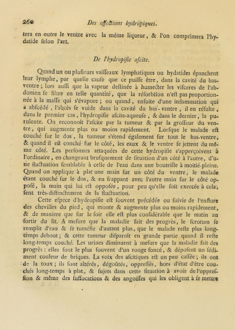 tera en outre le ventre avec la môme liqueur, & l’on comprimera l’hv- datide félon l’art. De thydropifie cifcite. Quand un ou plufieurs vaiflfeaux lymphatiques ou hydatides épanchent leur lymphe, par quelle caule que ce puilfe être, dans la cavité du bas- ventre ; lors aulïï que la vapeur deftinée à humeCter les vifceres de l’ab- domen fe filtre en telle quantité, que la réforbtion n’eft pas proportion- née à la ma (Te qui s’évapore ; ou quand , enfuite d’une inflammation qui a abfcédé , l’abcès fe vuide dans la cavité du bas-ventre , il en réfulte , dans le premier cas, l’hydropifie afcite-aqueufe , 8c dans le dernier, la pu- îulente. On reconnoît l’afcite par la tumeur 8c par la groffeur du ven- tre , qui augmente plus ou moins rapidement. Lorfque le malade eft couché fur le dos , la tumeur s’étend également fur tout le bas-ventre, 8c quand il eft couché fur le côté, les eaux & le ventre fe jettent du mê- me côté. Les perfonnes attaquées de cette hydropifie s’apperçoivent à l’ordinaire, en changeant brufquement de fituation d’un côté à l’autre, d’u- ne fluctuation femblable à celle de l’eau dans une bouteille à moitié-pleine. Quand on applique à plat une main fur un côté du ventre, le malade étant couché fur le dos, & en frappant avec l’autre main fur le côté op- pofé, la main qui lui eft oppofée, pour peu qu’elle foit exercée à cela, fent très-diftin&ement de la fluctuation. Cette efpece d’hydropifie eft fouvent précédée ou fuivie de l’enflure des chevilles du pied, qui monte Sc augmente plus ou moins rapidement, & de maniéré que fur le foir elle eft plus conüdérable que le matin au fortir du lit. A tnefure que la maladie fait des progrès, le ferotuin fe remplit d’eau & fe tuméfie d’autant plus, que le malade refte plus long- temps debout; & cette tumeur difparoît en grande partie quand il refte long-temps couché. Les urines diminuent à tnefure que la maladie fait des progrès : elles font le plus fouvent d’un rouge foncé, & dépofent un fédi- ment couleur de briques. La voix des afeitiques eft un peu caftée ; ils ont de la toux; ils font altérés, dégoûtés, opprefles, hors d’état d’être cou- chés long-temps aplat, & fujets dans cette fituation à avoir del’oppref- £on 8c même des fuffocations 8c des angoilfes qui les obligent à fe mettre