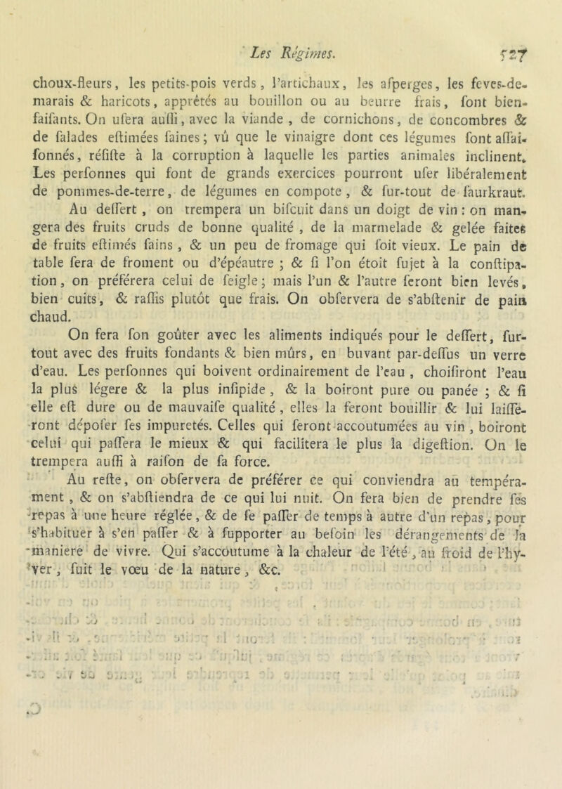 choux-fleurs, les petits-pois verds, l’artichaux, les afperges, les fcvcs-de- marais & haricots, apprêtés au bouillon ou au beurre frais, font bien- faifants. On ul'era au(li,avec la viande, de cornichons, de concombres & de falades eftimées faines; vu que le vinaigre dont ces légumes font allai- fonnés, réfifte à la corruption à laquelle les parties animales inclinent* Les perfonnes qui font de grands exercices pourront ufer libéralement de pommes-de-terre, de légumes en compote, & fur-tout de faurkraut. Au delfert , on trempera un bifcuit dans un doigt de vin : on man- gera des fruits cruds de bonne qualité , de la marmelade & gelée faites de fruits eftimés fains, & un peu de fromage qui foit vieux. Le pain de table fera de froment ou d’épéautre ; & fi l’on étoit fujet à la conftipa- tion, on préférera celui de feigle; mais l’un & l’autre feront bien levés, bien cuits, & raflis plutôt que frais. On obfervera de s’abftenir de pain chaud. On fera fon goûter avec les aliments indiqués pour le delfert, fur- tout avec des fruits fondants & bien mûrs, en buvant par-delfus un verre d’eau. Les perfonnes qui boivent ordinairement de l’eau , choiliront l’eau la plus légère & la plus infipide , & la boiront pure ou panée ; & lî elle effc dure ou de mauvaife qualité , elles la feront bouillir & lui lailfe- ront dépofer fes impuretés. Celles qui feront accoutumées au vin , boiront celui qui paffera le mieux & qui facilitera le plus la digeftion. On le trempera auffi à raifon de fa force. Au refte, on obfervera de préférer ce qui conviendra au tempéra- ment , & on s’abfliendra de ce qui lui nuit. On fera bien de prendre fes -repas à une heure réglée, & de fe pafler de temps à autre d'un repas, pour s’habituer à s’en piaffer & à fupporter au befoin les dérangements de fa -maniéré de vivre. Qui s’accoutume à la chaleur de l’été ,:aü froid de l'hy- ver , fuit le vœu de la nature, &c. u 4 } < i ,U> I • J ç • ‘ • •' « * Jii « là » . I -l l • ■ <