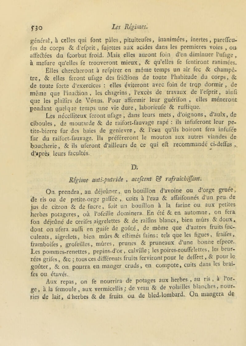 générât, h celles qui font pâles, pituiteufes, inanimées, inertes, pareffeu- fes de corps & d’elprit, fujettes aux acides dans les premières voies , oit affettées du fcorbut froid. Mais elles auront foin d’en diminuer l’ufage, à mefure qu’elles le trouveront mieux, & qu’elles fe fentiront ranimées. Elles chercheront à refpirer en même temps un air fec & champê- tre, & elles feront ufage des frittions de toute l’habitude du corps, & de toute forte d’exercices : elles éviteront avec foin de trop dormir , de même que l'inattion , les chagrins, l’excès de travaux de lefprit, ainli que les plaiiîrs de Vénus. Pour affermir leur guérifon , elles mèneront pendant quelque temps une vie dure, laborieufe & rultique. Les nécelliteux feront ufage, dans leurs mets, d’oignons, d’aulx, de ciboules, de moutarde & de raifort-fauvage râpé : ils infuferont leur pe- tite-bierre fur des baies de genievre , & l’eau qu’ils boiront fera infufée fur du raifort-fauvage. Iis préféreront le mouton aux autres viandes de boucherie, & ils uferont d’ailleurs de ce qui eft recommandé ci-deffus d’après leurs facultés. D. Régime anti-putride , acefcent & rafraichiffam. On prendra, au déjeûner, un bouillon d’avoine ou d orge gruee, de ris ou de petite-orge palfée , cuits a l’eau & affaifonnes d un peu de jus de citron & de lucre, loit un bouillon a la farine ou aux petites herbes potagères, où l’ofeilie dominera. En ete & en automne, on feia fon déjeûné de cerifes aigrelettes & de raifins blancs, bien murs doux, dont on ufera aullî en guitè de goûte, de meme que d autres fruits fuc- culents, aigrelets, bien mûrs & edimés fains: tels que les figues, frailes, framboifes, grofeilles, mûres, prunes & pruneaux d’une bonne efpece. Les pommes-renettes, pepins-d’or, calville ; les poires-roulfelettes, les beur- rées grifes, &c ; tous ces différents fruits ferviront pour le deffert, & pour le. goûter, & on pourra en manger cruds, en compote, cuits dans les brai- fes ou étuvés. . . Aux repas, on fe nourrira de potages aux herbes , au ris, à I or- ge, à la femoule , aux vermicellis; de veau & de volailles blanches, nour- ries de lait, d herbes & de fruits ou de bled-lombard. On mangera e