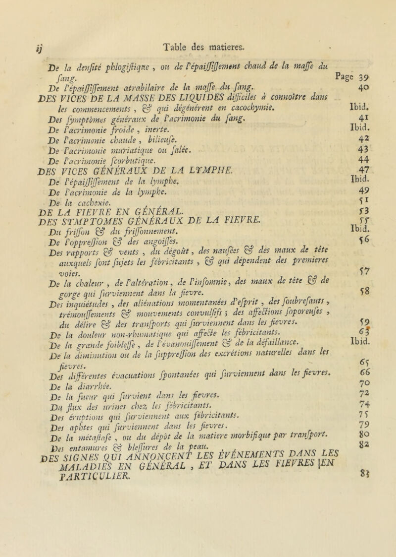 V De la denfité phlogifliqne , ou de P épaijjijjement chaud de la majfe du fan g. De Pépaiffijfentent atrabilaire de la majfe du fang. DES VICES DE LA MASSE DES LIQUIDES difficiles à connoitre dans les commencements , & qui dégénèrent en cacochymie. Des fymptômes généraux de P acrimonie du fang. De P acrimonie froide , inerte. De P acrimonie chaude , bilieufe. De l'acrimonie muriatique ou falée. De P acrimonie fcorbutique. DES VICES GÉNÉRAUX DE LA LYMPHE. De Pépaijjijfement de la lymphe. De l'acrimonie de la lymphe. De la cachexie. DE LA FIEVRE EN GÉNÉRAL. DES SYMPTOMES GÉNÉRAUX DE LA FIEVRE. Du frijfon & du frijfonnement. De l'opprejjion & des angoijfes. Des rapports vents , du dégoût, des naujees Ç5 des maux de tete auxquels font fujets les fébricitants , & qui dépendent des premières voies. 1 „ De la chaleur , de P altération, de Fin fournie, des maux de tete & de gorge qui furviennent dans la fievre. Des inquiétudes , des aliénations momentanées d'efprit , des foubrefauts, trémouffements & mouvements convulffs ; des affections foporeufes , du délire & des tranfports qui furviennent dans les fievre s. De la douleur non-rhumatique qui affecte les. fébricitants. De la grande foiblejfe , de P évanouiffement de ia défaillance. De la diminution ou de la fupprejjion des excrétions naturelles dans les fievres. < Des différentes évacuations fpontanées qui furviennent dans les fievres. De la diarrhée. De la fueur qui furvitnt dans les fievres. Du fax des urines chez les fébricitants. Des éruptions qui furviennent aux fébricitants. Des aphtes qui furviennent dans les fievres. De la métafiafe , ou du dépôt de la matière morbifique par trnnjport. Des entamures & bleffures de la peau. DES SIGNES QUI ANNONCENT LES ELEMENTS DANS LES MALADIES EN GÉNÉRAL , ET DANS LES FIEl RES \LN PARTICULIER. Page 39 40 Ibid. 41 Ibid. 42 43 44 47 Ibid. 49 51 f3 , ST Ibid. 56 57 58 59 Ibid. 65 66 70 72 74 7 5 79 80 82 8î