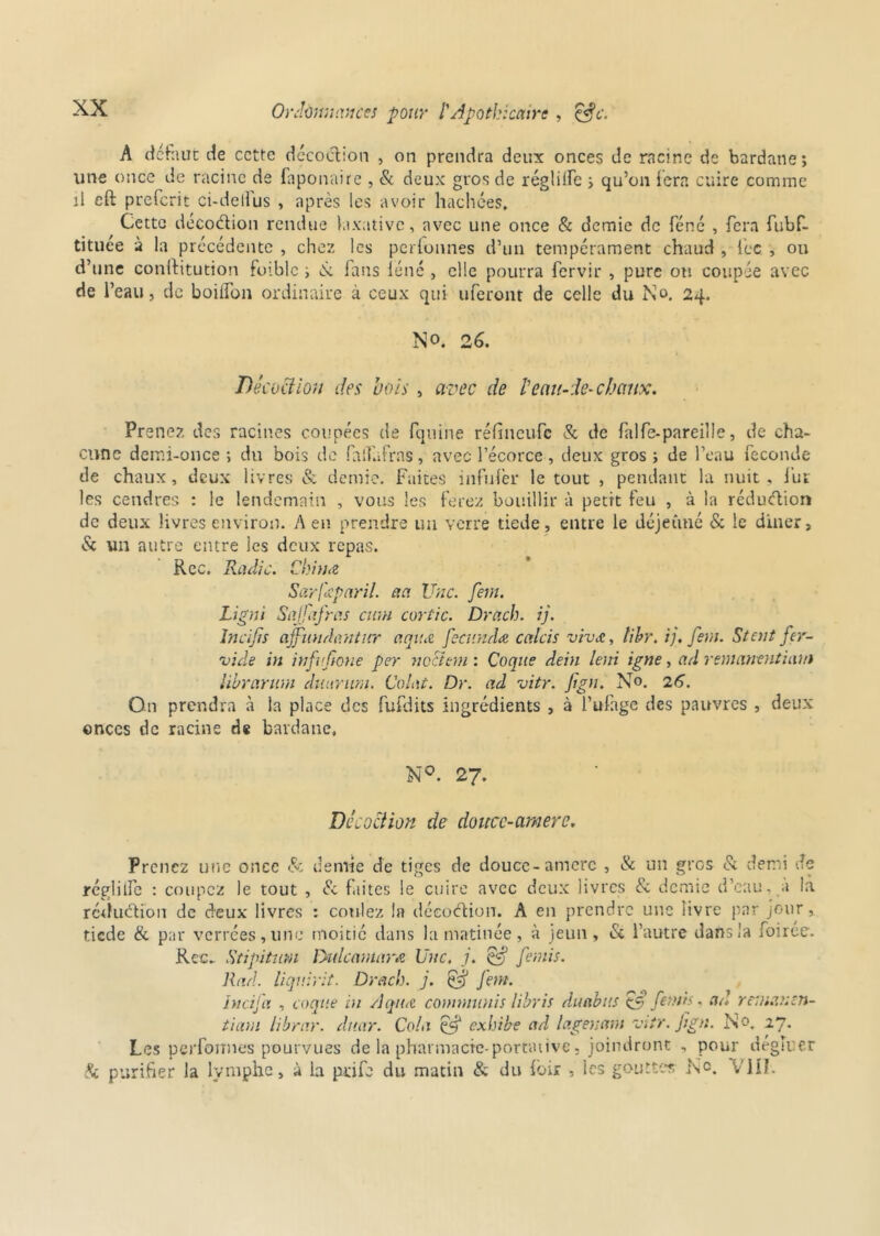 A tic ht lie de cette décoction , on prendra deux onces de racine de bardane; une once de racine de faponaire , & deux gros de réglilfe ; qu’on fera cuire comme il eft preferit ci-deifus , après les avoir hachées. Cette décoction rendue laxative, avec une once & demie de féné , fera fubf- tituée à la précédente , chez les perfonnes d’un tempérament chaud , fcc , ou d’une conftitution foiblc i N fans iéné , elle pourra fervir , pure ou coupée avec de l’eau, de boilfon ordinaire à ceux qui uferont de celle du No. 24. No. 26. Décoction des bois , avec de b eau-de- chaux. Pr ene?. des racines coupées de fquine réfineu-fc & de falfe-pareille, de cha- cune demi-once ; du bois de falTafrns, avec l’écorce , deux gros ; de l’eau fécondé de chaux, deux livres & demie. Faites înfnfer le tout , pendant la nuit, fur les cendres : le lendemain , vous les ferez bouillir à petit feu , à la réduction de deux livres environ. A en prendre un verre tiede, entre le déjeuné & le dîner, & un autre entre les deux repas. Rcc. Radie. China Sarfxparil. aa Une. fem. Ligni Sajfafras cum cortic. Drach. ij. Incifis ajfundanticr aquæ fecunda cetlcis vivo., tihr. i). fem. St oit fer- vide in infufione per nocltrn : Coque dein leni igné, ad remanentiam librarum duurum. Colot. Dr. ad vitr. fign. No. 26. On prendra à la place des fufdits ingrédients , à l’ufage des pauvres , deux onces de racine de bardane, N°. 27. Décoction de douce-amere. Prenez une once & demie de tiges de douce-amere , & un gros & demi Je régliife : coupez le tout , & faites le cuire avec deux livres & demie d’eau, a la réduction de deux livres : coulez la décoélion. A eu prendre une livre par jour, tiede & par verrées, une moitié dans la matinée, à jeun, <St l’autre dans la foirée. Rcc. Stipitum Dulcamara Une. j. Cf fends. Rad. liqv.irit. Drach. j. & fem. ht ci fa , coque in Aqua comnninis libris duabtts & femis, ad rr.nauen- tium librar. duar. Cola éf exhibe ad lagenam vitr. fign. No. 27. Les perfonnes pourvues de la pharmacie-portative, joindront , pour dégluer Si purifier la lymphe, à La prife du matin & du fbir , les goutter, No. VIII.