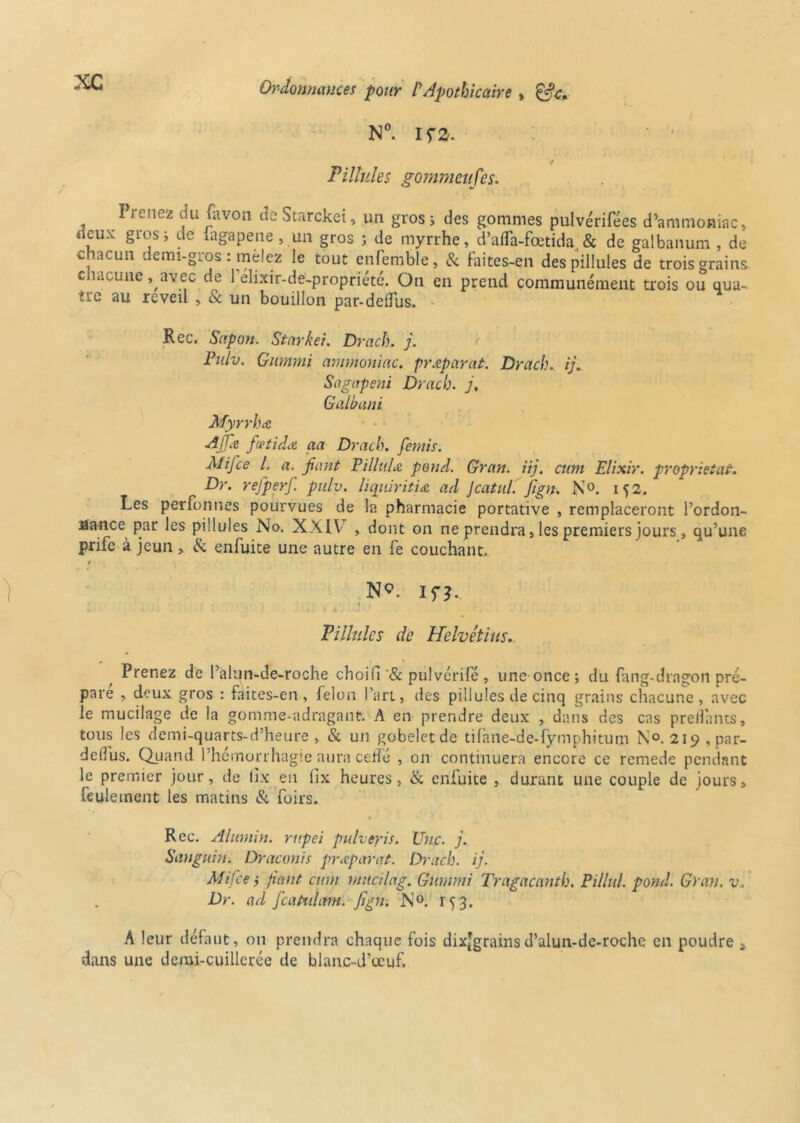 N°. I fa. ‘ ' * Pillules gommeufes. Prenez du favon de Starckei, un gros ; des gommes pulvérifées d’ammoniac, deux gros, de iagapene , un gros ; de myrrhe, d’afla-fœtida,& de galbanum , de c acun demi-gros : mêlez le tout enfemble, & faites-en des pillules de trois grains chacune, avec de l’élixir-de-propriété. On en prend communément trois ou qua- ïre au réveil , & un bouillon par-delTus. Rec. Sapon. Starkei. Drach. j. Pulv. Gumnti ammoniac, prœpar'at. Drach. ij. Sagapeni Drach. j, Galbant Myrrhœ Ajj.e fœtidœ aa Drach. ferais. AI if ce l. a. fiant Fillult& pond. Gran. iij. cum Elixir, proprietat. Dr. refperf. pulv. liqiiiritiœ ad Jcatul. fign. N°. 152. Les perfonnes pourvues de la pharmacie portative , remplaceront l’ordon- lîance par les pillules No. XXIV , dont on ne prendra, les premiers jours, qu’une prife à jeun >. & enfuite une autre en fe couchant, 1 \ N?, if?.. Pillules de Helvétius.. Prenez de l’alun-de-roche choifi'& pulvérifé , une once; du fang-dragon pré- pare , deux gros : faites-en, félon l’art, des pillules de cinq grains chacune, avec le mucilage de la gomme-adragant. A en prendre deux , dans des cas prenants, tous les demi-quarts-d’heure , & un gobelet de tifàne-de-fymphitum N°. 219, par- delfus. Quand l’hemorrhagie aura celle , on continuera encore ce remede pendant le premier jour, de tîx eu lix heures, & enfuite , durant une couple de jours, feulement les matins & foirs. Rec. Æuniin. rupei pulveyis. Une. j. Sanguin. Draconis praparat. Drach. ij. Mi.fie ; fiant cum mucilag. Gumnti Tragacanth. Pillul. pond. Grau. v. Dr. ad featfliant, fign. N°. 153. A leur défaut, 011 prendra chaque fois dix[grainsd’alun-de-roche en poudre „ dans une demi-cuillerée de blanc-d’œuf.