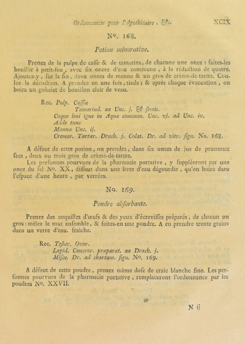 N°. 168* Potion minorâtive♦ Prenez de la pulpe de calfe & de tamarins, de chacune une once : faites-les bouillir à petit-feu , avec fix onces d’eau commune , à la réduction de quatre. Ajoutc-z-y, fur la fin , deux onces de manne & un gros de crènie-de-tartre* Cou- lez la décodion. A pn ndre en une fois, tiede 5 & après chaque évacuation , 011 boira un gobelet de bouillon clair de veau, Rec. Pulp. CaJJîœ Tamarind. aa Une. j. Ef? feints. Coque leni igné in Aqwe commun. Une. vj. ad Une. ivt Adde tune Meinna Une. ij. Cremor. Tartar. Drach. j. Colat. Dr. ad vitr. fign. No. 168. A défaut de cette potion, on prendra, dans fix onces de jus de pruneaux fecs , deux ou trois gros de crëme-de-tartre. Les perfonnes pourvues de la pharmacie portative , y fuppléeront par une once du fel Xü. XX, diilout dans une livre d’eau dégourdie , qu’on boira dans l’elpace d’une heure , par verrées. No. 169. Pondre abforbante. Prenez des coquilles d’œufs & des yeux d’écrevifles préparés, de chacun un gros-.mêlez le tout enfemble, & faites-en une pondre. A en prendre trente grains dans un verre d’eau, fraîche. Rec. Tejlar. Ovor. Lapid. Cancror. præparaf. aa Drach. j. Mifce. Dr. ad chartam. fgn. N°. 169. A défaut de cette poudre, prenez même dofe de craie blanche fine. Les per- fonnes pourvues de la pharmacie portative , remplaceront l’ordonnance par les poudres N°. XXVII. N ij o