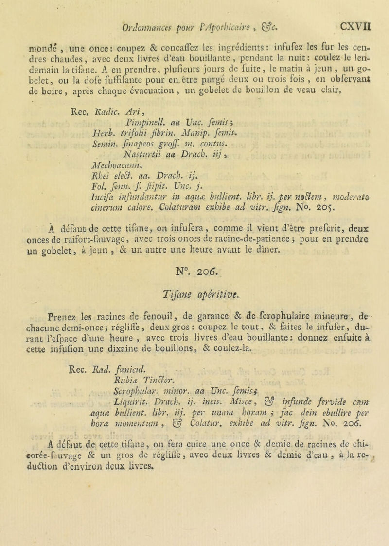 monde , une once: coupez & concaflcz les ingrédients: infufez les fur les cen- dres chaudes, avec deux livres d’eau bouillante , pendant la nuit: coulez le len- demain la tifane. A en prendre, plufieurs jours de fuite, le matin à jeun , un go- belet, ou la dofe fuffifantc pour en. être purgé deux ou trois fois , en obfervant de boire, après chaque évacuation, un gobelet de bouillon de veau clair, Rec, Radie. Art, Fimpinell. aa Une. femis ; JJerb. trifolii Jibrin. Al amp. femis. Semin. fmapeos grojf. m. contas. Nastnrtii aa Drach. üj 3. Mechoacanh. Rhei eleci. aa. Drach. ij. Fol. feint, f. Jiipit. Une. j. Incifa infundantur in aqiu bullient. libr. ij. per no&em, moderato cinerum calore, Colatnram exhibe ad vitr, fign. No. 205. À défaut de cette tifane, on infufera, comme il vient d’être preferit, deux onces de raifort-fauvage, avec trois onces de racine-de-patience > pour en prendre un gobelet, à jeun , & un autre une heure avant le dîner. N°. 206. Tifane apéritive. Prenez les racines de fenouil, de garance & de fcrophulaire mineure, de chacune demi-once5 réglilfe, deux gros: coupez le tout, & faites le infufer, du- rant l’efpace d’une heure , avec trois livres d’eau bouillante : donnez enfuite à cette infufion une dixaine de bouillons, & coulez-la. Rec. Rad. fœnicnl. Rubiæ Tinclor. Scrophnlar. minor. aa Une. femis; Liqmrit. Drach. ij. incis. Mis ce, infinie fervide cttm aqiicc bnllient. libr. iij. per imam horam ,* fac dein ebullire per horœ momentum , 0? Colatur. exhibe ad vitr. Jign. No. 206. . - \» . ' A défaut de cette tifane, on fera cuire une once & demie de racines de chi- corée-fuvage & un gros de réglilfe 3 avec deux livres & demie d’eau 3 à la re- , du&ion d’environ deux livres.