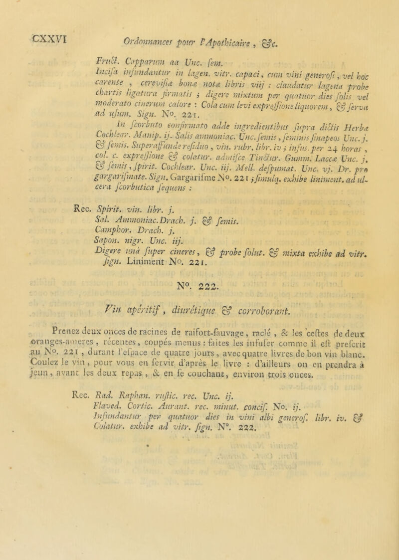 FruSl. Capparum aa Une. fem. lncija infundantur in lagen. vitr. cap a ci, cura viyji generofi, vel hoc carente , cerevijiœ borne nota libris viij : claudatur lagtna probe c ru tis ligatura Jirmatis j digéré mixtuni per quatuor Aies Jolis vel moderato cinerum calors : Cola cum levi exprejjione liquorem, & ferva ad u]uni. Sign. No. 221. , J cor but o Éonfrmato adde ingredientibus Jupra di&is Herb,c Cocblear. Àlanip. ij. Salis ammoniac. Unc.femis ,femnusJlnapeoi Unc.j. çy Jeuiis. Superajfunde rejiduo , vin. rubr. libr. iv j infus.per 24 horas , cJJtj J expreJjione (AJ colatur. admifee Tin&ur. Gumm. Laccàt Une. j. <0 j 'emu j, Jpirit. Cocblear. Une. iij. Mell. defpumat. Une. vj. Dr. pro gargarij'mate. Sign. Gargarifme No. 221 ifimulq. exhibe Uniment, ad ul- céra Jcorbutica J'equens : Rec. Spirit. vin. libr. j. Sal. Ammoniac. Drach. j. £5? [émis. Camphor. Drach. j. Sapon. nigr. Une. iij. Digéré un a fuper cineres, & probe folut. & mixta exhibe ad vitr. Jign. Liniment No. 221. N°. 222. Fia apéritif, diurétique & corroborant. Prenez deux onces de racines de raifort-fauvage, raclé , Sz les ce fie s de deux oranges-ameres , récentes, coupés menus : faites les infufer comme il ell preferit .au N°. 221 , durant l’cfpace de quatre jours, avec quatre livres de bon vin blanc. Coulez le vin, pour vous en fervir d’après le livre : d’ailleurs on en prendra à jeun, avant les deux repas , Sz en iè couchant, environ trois onces. Rcc. Rad. Raphan. rujlic. rec. Une. ij. Flaved. Cortic. Aurant. rec. minut. concif. No. ij. Infundantur per quatuor dies in vini albi gênerof. libr. iv. & Colatur. exhibe ad vitr. fign. N°. 222.