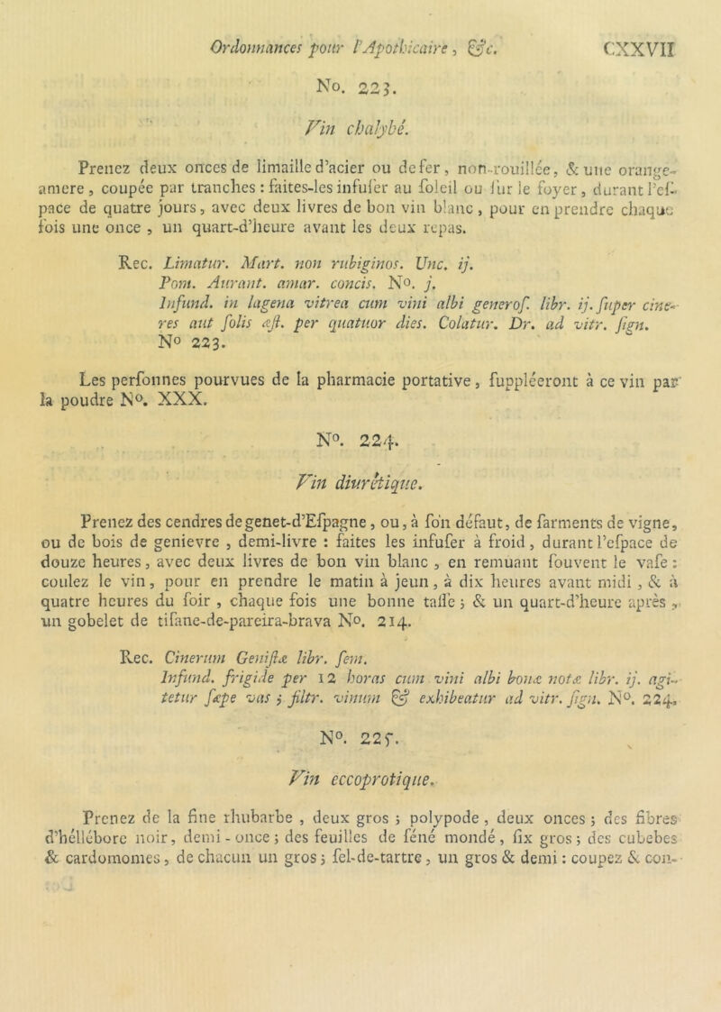 No. 22}. chalybè. Prenez deux onces de limaille d’acier ou de fer, non-rouillée, & une orange- amere, coupée par tranches : faites-les infufer au foleil ou fur le foyer, durant l’eff pace de quatre jours, avec deux livres de bon vin blanc, pour en prendre chaque fois une once , un quart-d’heure avant les deux repas. Rec. Limatur. Mort, non rubiginos. Une. ij. Pom. Auront, amar. concis. N°. j. lnfund. in la gêna vitrea cum vini albi generof. libr. ij.fupcr cine< res aut folis Al. per quatuor dies. Colatur. Dr. ad vite. Jign. N° 223. Les perfonnes pourvues de la pharmacie portative, fuppîéeront à ce vin par la poudre N°. XXX. N°. 224. Vin diurétique. Prenez des cendres de genet-d’Efpagne , ou, à fo'n défaut, de farments de vigne, ou de bois de genievre , demi-livre : faites les infufer à froid, durant l’efpace de douze heures, avec deux livres de bon vin blanc , en remuant fouvent le vafe : coulez le vin, pour en prendre le matin à jeun, à dix heures avant midi , & à quatre heures du foir , chaque fois une bonne talî'e ; & un quart-d’heure après r un gobelet de tifane-de-pareira-brava No. 214. Rec. Cinerum Genijlu» libr. fem. lnfund. frigide per 12 horas cum vini albi borne nota libr. ij. agi« tetur fœpe aas j jiltr. vinuni & exhibeatur ad vitr. Jign. N°. 224, N°. 22 f. Vin eccoprotique. Prenez de la fine rhubarbe , deux gros 5 polypode , deux onces ; des fibres d’héllébore noir, demi-once; des feuilles de féné mondé, fix gros; des cubebes & cardomomes, de chacun un gros 5 fel-de-tartre, un gros & demi : coupez & con-