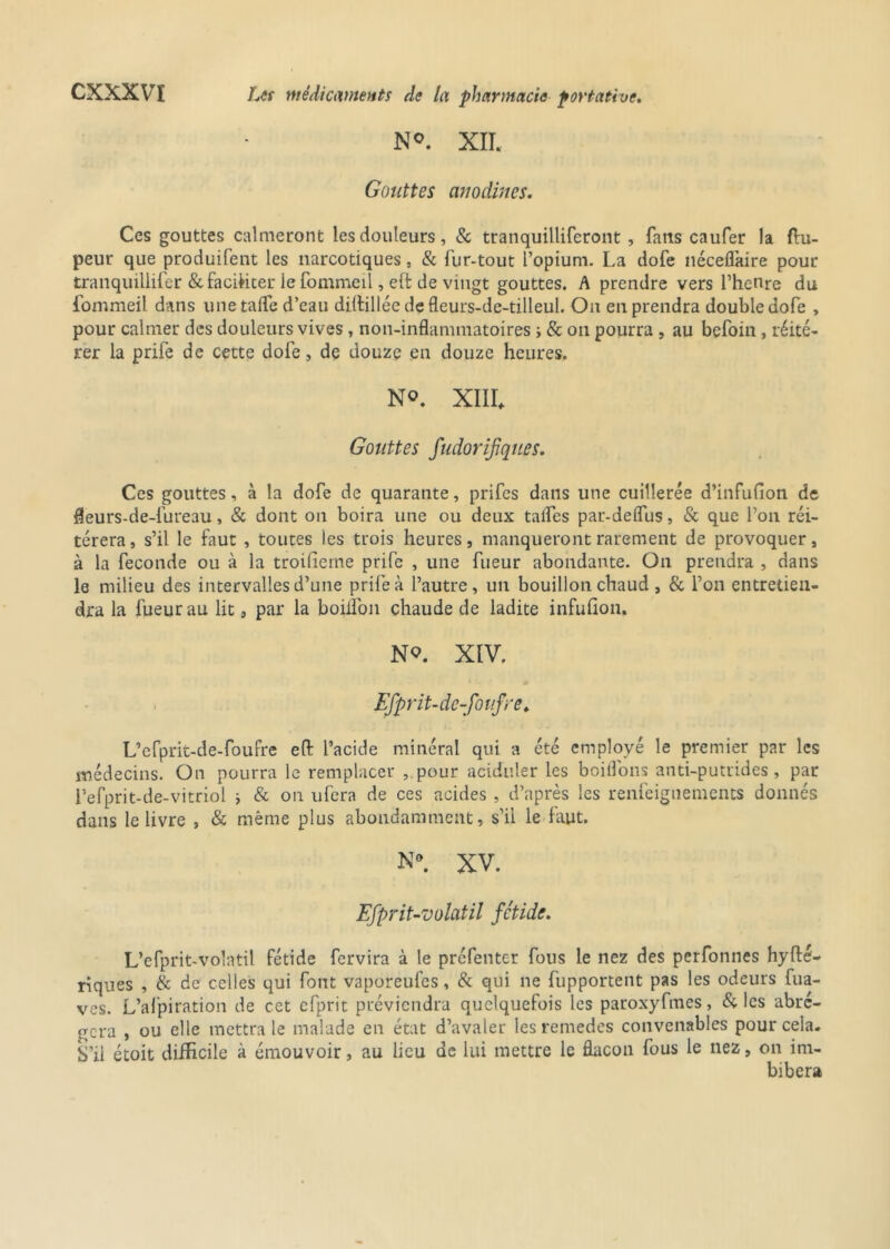 N°. XII. Gouttes anodines. Ces gouttes calmeront les douleurs, & tranquilliferont , fans caufer la ftu- peur que produifent les narcotiques, & fur-tout l’opium. La dofe néceflaire pour tranquillifer & faciliter le fommeil, e(t de vingt gouttes. A prendre vers l’henre du fommeil dans une taffe d’eau dillillée de fleurs-de-tilleul. On en prendra double dofe , pour calmer des douleurs vives, non-inflammatoires s & on pourra , au befoin, réité- rer la prife de cette dofe, de douze en douze heures. N®. XIII Gouttes fudorifques. Ces gouttes, à la dofe de quarante, prifes dans une cuillerée d’infufion de fleurs-de-fureau, & dont on boira une ou deux taifes par-deflus, & que l’on réi- térera, s’il le faut , toutes les trois heures, manqueront rarement de provoquer, à la fécondé ou à la troffieme prife , une fueur abondante. On prendra , dans le milieu des intervalles d’une prife à l’autre, un bouillon chaud , & l’on entretien- dra la fueur au lit, par la boiifon chaude de ladite infufion. No. XIV. Efprit-de-fouf ne. L’efprit-de-foufre eft l’acide minéral qui a été employé le premier par les médecins. On pourra le remplacer , pour aciduler les boitions anti-putrides, par l’efprit-de-vitriol ; & on ufera de ces acides , d’après les renfeiguements donnés dans le livre , & même plus abondamment, s’il le faut. N®. XV. Efprit-volatil fétide. L’efprit-volatil fétide fervira à le préfenter fous le nez des perfonnes hyfté- riques , & de celles qui font vaporeufcs, & qui ne fupportent pas les odeurs fua- ves. L’afpiration de cet efprit préviendra quelquefois les paroxyfmes, & les abré- gera , ou elle mettra le malade en état d’avaler les remedes convenables pour cela. S’il étoit difficile à émouvoir, au lieu de lui mettre le flacon fous le nez, on im- bibera