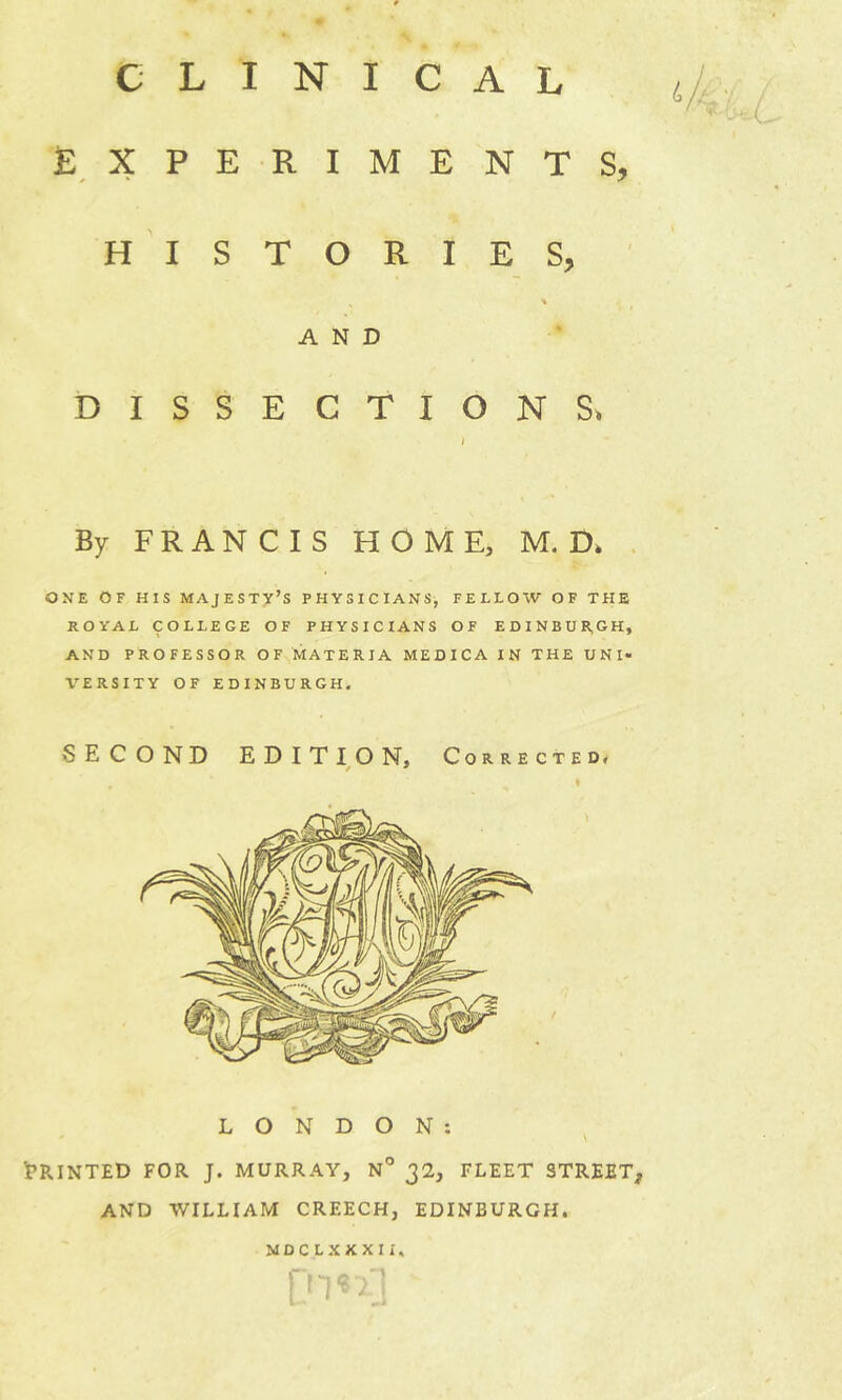 L i £ X P E R I M E N T S, H I S T O R I E s, A N D D I s s E C T I 0 N S. By FRANCIS HOME, M. D> ONE OF HIS MAJESTY’S PHYSICIANS, FELLOW OF TFIE ROYAL COLLEGE OF PHYSICIANS OF EDINBURGH, AND PROFESSOR OF MATERIA MEDICA IN THE UNI- VERSITY OF EDINBURGH. LONDON: 'PRINTED FOR J. MURRAY, N° 32, FLEET STREET, AND WILLIAM CREECH, EDINBURGH. MDCLXXXIi.