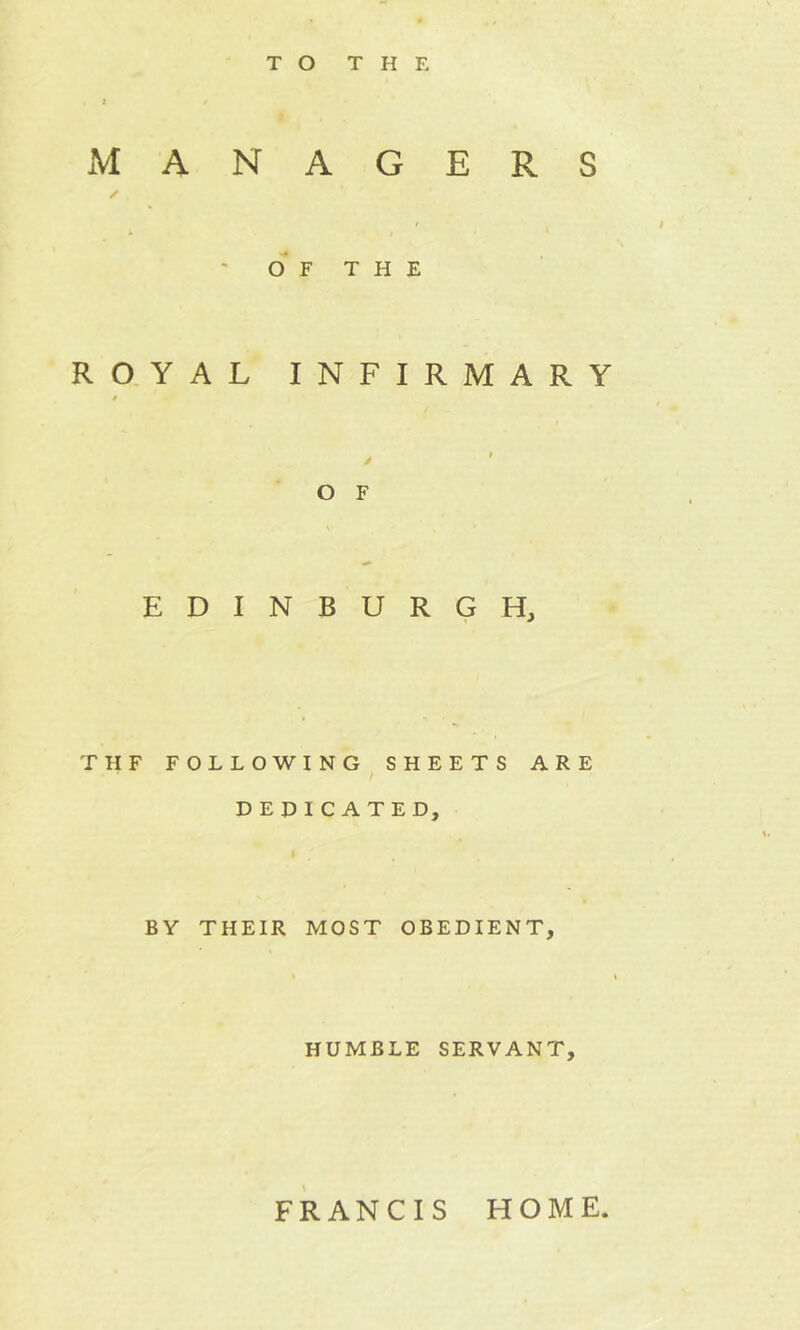 MANAGERS s OF THE ROYAL INFIRMARY t / ' O F EDINBURGH, THF FOLLOWING SHEETS ARE / DEDICATED, BY THEIR MOST OBEDIENT, HUMBLE SERVANT, FRANCIS HOME.