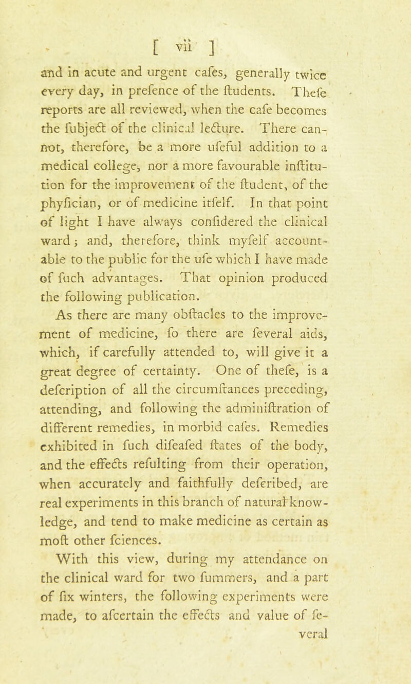 and in acute and urgent cafes, generally twice every day, in prefence of the ftudents. Thefe reports are all reviewed, when the cafe becomes the fubjedt of the clinical ledture. There can- not, therefore, be a more ufeful addition to a medical college, nor a more favourable inftitu- tion for the improvement of the ftudent, of the phyfician, or of medicine itfelf. In that point of light I have always confidered the clinical ward ; and, therefore, think myfelf account- able to the public for the ufe which I have made of fuch advantages. That opinion produced the following publication. As there are many obftacles to the improve- ment of medicine, fo there are feveral aids, which, if carefully attended to, will give it a great degree of certainty. One of thefe, is a defcription of all the circumftances preceding, attending, and following the adminiftration of different remedies, in morbid cafes. Remedies exhibited in fuch difeafed ftates of the body, and the effects refulting from their operation, when accurately and faithfully deferibed, are real experiments in this branch of natural know- ledge, and tend to make medicine as certain as mod other fciences. With this view, during my attendance on the clinical ward for two fummers, and a part of fix winters, the following experiments were made, to afeertain the effects and value of fe- veral