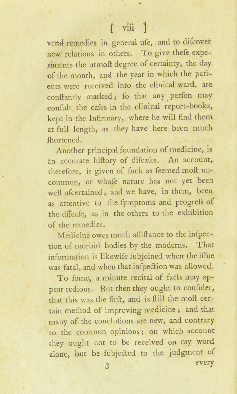 Veral remedies in general ufe, and to difcovei: new relations in others. To give thefe expe- riments the utmoft degree of certainty, the day of the month, and the year in which the pati- ents were received into the clinical ward, are conftantly marked; fo that any perfon may confult the cafes in the clinical report-books, kept in the Infirmary, where he will find them at full length, as they have here been much « fhortened. Another principal foundation of medicine, is ^n accurate hiftory of difeafes. An account, therefore, is given of fuch as feemed moft un- common, or whofe nature has not yet been well afcertained; and we have, in them, been as attentive to the fymptoms and progrefs of the diteafe, as in the others to the exhibition of the remedies. Medicine owes much afilftance to the infpec- tion of morbid bodies by the moderns. That information is likewife lubjoined when theiffue was fatal, and when that infpedtion was allowed. To fome, a minute recital of fatts may ap- pear tedious. But then they ought to confider, that this was the firft, and is Hill the moft cer- tain method of improving medicine ; and that many of the conclufions are new7, and contrary to the common opinions; on which account they ought not to be received on my word alone, but be fubjedtcd to the judgment of o every