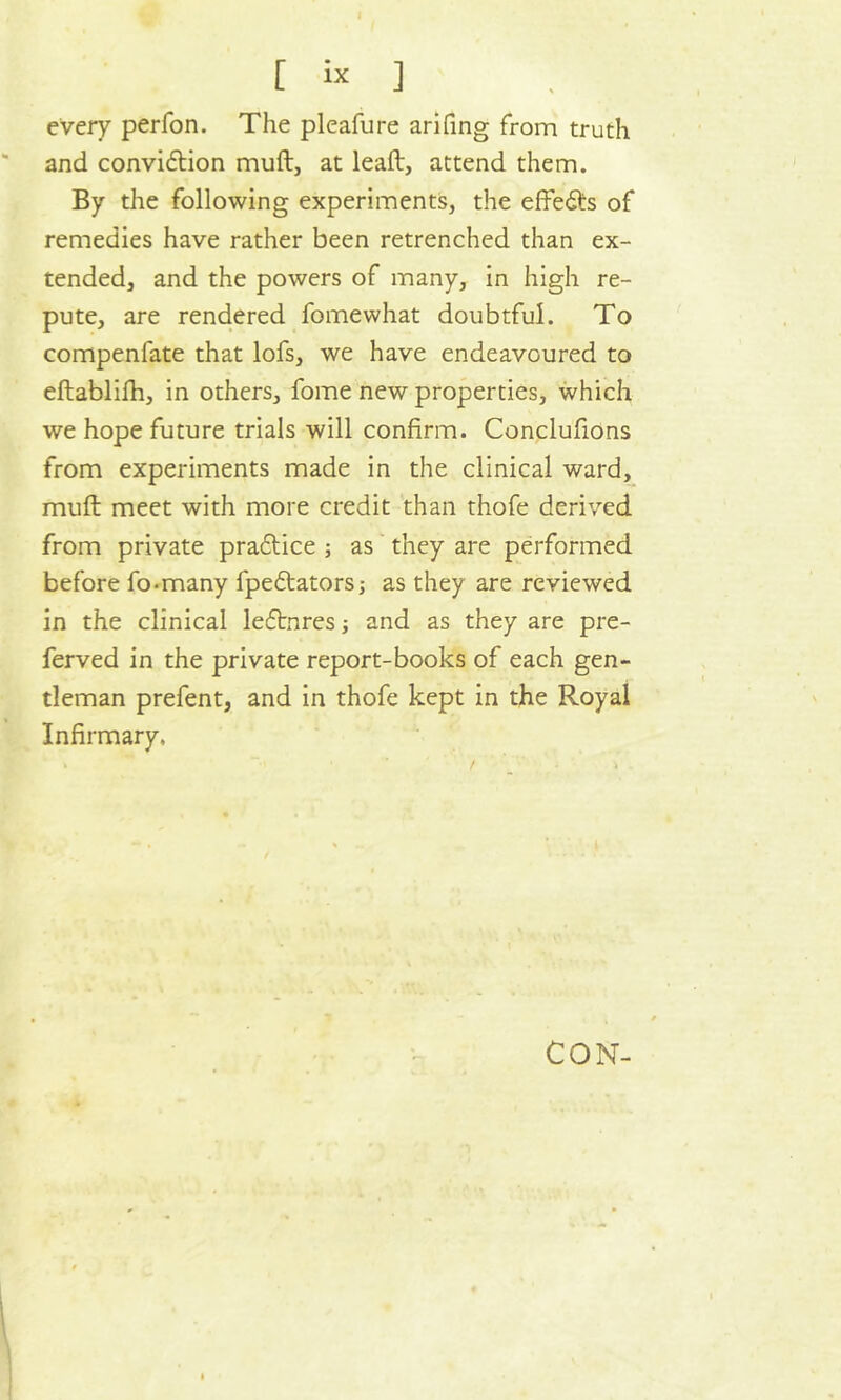 every perfon. The pleafure arifing from truth and convidtion muft, at lead, attend them. By the following experiments, the effedte of remedies have rather been retrenched than ex- tended, and the powers of many, in high re- pute, are rendered fomewhat doubtful. To compenlate that lofs, we have endeavoured to edablifh, in others, fome new properties, which we hope future trials will confirm. Conclufions from experiments made in the clinical ward, mud meet with more credit than thofe derived from private pradtice ; as they are performed before fo-many fpedtators; as they are reviewed in the clinical ledtnres; and as they are pre- ferved in the private report-books of each gen- tleman prefent, and in thofe kept in the Royal Infirmary. CON-