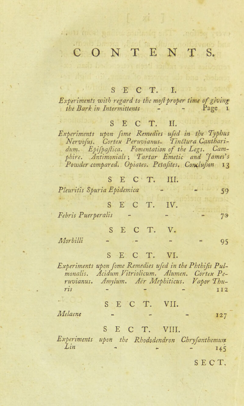 CONTENTS. SECT. I. Experiments with regard to the moji proper time of giving the Bark in Intermittents - - Page i SECT. II. Experiments upon fame Remedies ufed in the Typhus Nervofus. Cortex Peruvianus. TinEiuea Canthari- dum. Epifpajlica. Fomentation of the Legs. Cam- phire. Antimonials \ Tartar Emetic and James’s Powder compared. Opiates. Pctafites. Consdujwn 13 SEC' Pleuritis Spuria Epidemica T. III. m. 59 SEC Febris Puerperalis T. IV. - 7» SEC A'lorbilli T. V. * 95 SEC T. VI. Experiments upon fome Remedies ufed in the Phthifs Pul- monalis. Acidum Vitriolicum. Altimen. Cortex Pe- ruvianus. A?nylum. Aer Mephiticus. Vapor Thu- ns Melaene S E C T. VII. S E C T. VIII. Experiments upon the Rhododendron Chryfanthemum Lin - - 145 ■ I