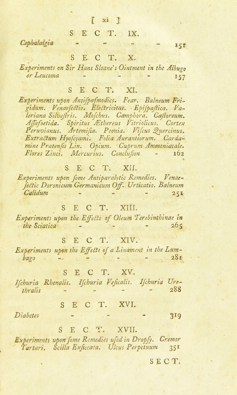 Cephalalgia SECT. X. 1ST Experiments on Sir Hans Sloane's Ointment in the Albugo or Leucoma - - - 157 SECT. xr. Experiments upon Amifpafmodics. Fear. Balneum Fri- gidum. Venaefeflio, Elettricitas. Epifpajlica. Va- leriana Silvejiris. Mofchus. Gamphora. Cajloreum. Ajfafoetida. Spiritus /Ethereus Vitriolicus. Cortex Peruvianus. Artemijia. Peonia. Vifcus Spuercinus. Extra/turn Hyofcya?ni. Folia Aurantiorum. Carda- mine Pratenfis Lin. Opium. Cuprum Ammoniacale. Flores Zinci. JVLercurius. Conclujion - 162 SECT. xir. Experiments upon fame Antiparalytic Remedies. Venae- fe/iic Doronicum Gertnanicum Off. Urticatio. Balneum Calidum - - - 2 si SECT. XIII. 1 Experiments upon the Effetts of Oleum Terebinthinae in the Sciatica - - 265 SECT. XIV. Experiments upon the Effects of a Linament in the Lum- bago — - - - 28r SECT. XV. Jfchuria Rhenalis. Ifchuria Veficalis. Ifchuria TJre- thralis - - - - 288 SECT. XVI. Diabetes - - - 319 SECT. XVII. Experiments upon feme Remedies ufed in Dropfy. Cremor Tartari. Scilla Exficcata. Ulcus Perpctuum 351