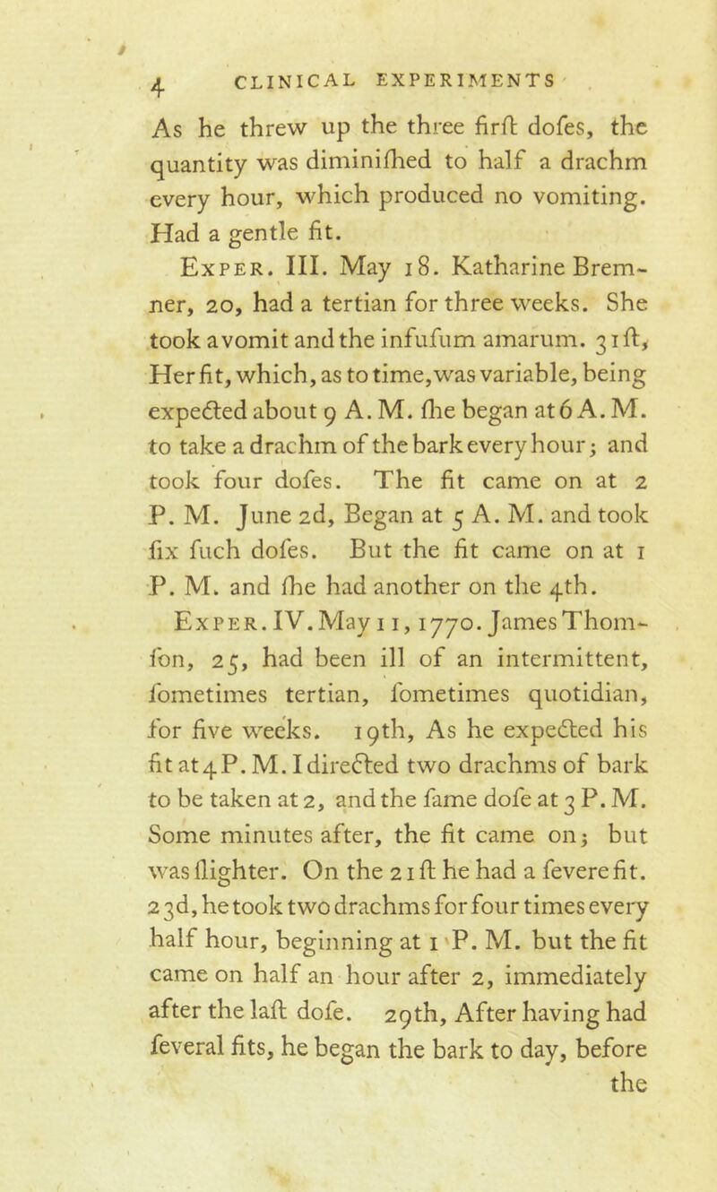 As he threw up the three firft dofes, the quantity was diminished to half a drachm every hour, which produced no vomiting. Had a gentle fit. Exper. III. May 18. Katharine Brem- ner, 20, had a tertian for three weeks. She took a vomit and the infufum amarum. 31ft* Her fit, which, as to time,was variable, being expected about 9 A. M. floe began at 6 A. M. to take a drachm of the bark every hour; and took four dofes. The fit came on at 2 P. M. June 2d, Began at 5 A. M. and took fix fuch dofes. But the fit came on at 1 P. M. and She had another on the 4th. Exper. IV. May 11,1770. James Thom- fon, 25, had been ill of an intermittent, Sometimes tertian, fometimes quotidian, for five weeks. 19th, As he expedted his fit at4P. M. Idiredted two drachms of bark to be taken at 2, and the fame dofe at 3 P. M. Some minutes after, the fit came on; but was Slighter. On the 21 ft he had a feverefit. 2 3d, he took two drachms for four times every half hour, beginning at 1 P. M. but the fit came on half an hour after 2, immediately after the laft dofe. 29th, After having had feveral fits, he began the bark to day, before