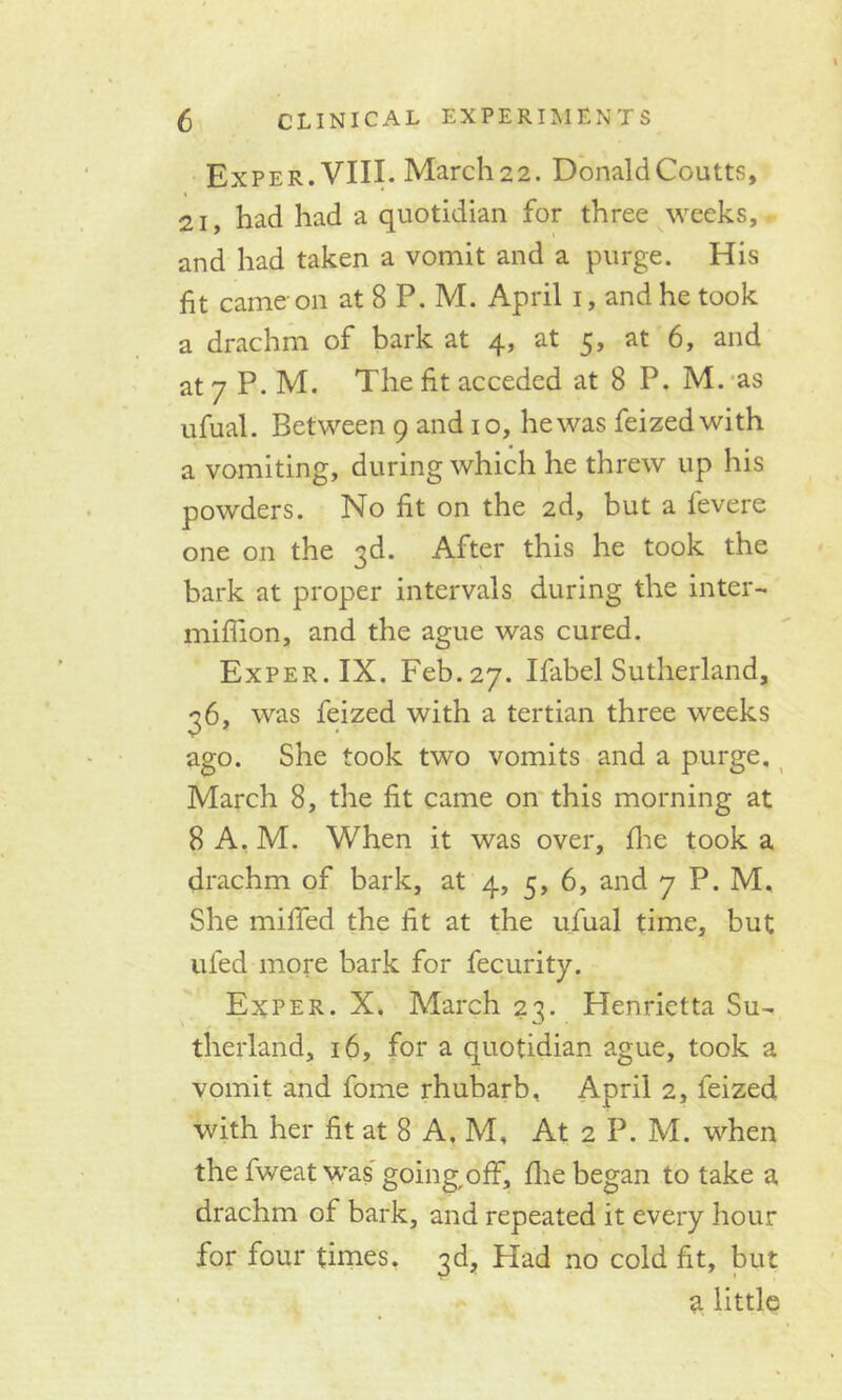 Exper. VIII. Marcli22. DonaldCoutts, 21, had had a quotidian for three weeks, and had taken a vomit and a purge. His fit came on at 8 P. M. April i, and he took a drachm of bark at 4, at 5, at 6, and at 7 P. M. The fit acceded at 8 P. M. as ufual. Between 9 and 10, he was feizedwith a vomiting, during which he threw up his powders. No fit on the 2d, but a fevere one on the 3d. After this he took the bark at proper intervals during the inter- million, and the ague was cured. Exper. IX. Feb. 27. Ifabel Sutherland, 36, was feized with a tertian three weeks ago. She took two vomits and a purge, March 8, the fit came on this morning at 8A.M. When it was over, fhe took a drachm of bark, at 4, 5, 6, and 7 P. M. She miffed the fit at the ufual time, but ufed more bark for fecurity. Exper. X. March 23. Henrietta Su- therland, 16, for a quotidian ague, took a vomit and fome rhubarb, April 2, feized with her fit at 8 A, M, At 2 P. M. when the fweat was' going,off, flie began to take a drachm of bark, and repeated it every hour for four times, 3d, Had no cold fit, but a little