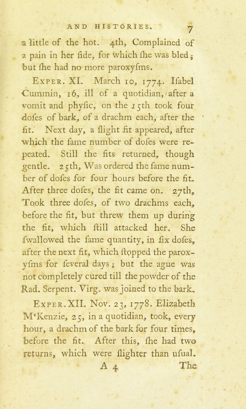 a little of the hot. 4th, Complained of a pain in her fide, for which fhe was bled * but lhe had no more paroxyfms. Ex per. XL March 10, 1774. Ifabel Cummin, 16, ill of a quotidian, • after a vomit and phyfic, on the 15th took, four dofes of bark, of a drachm each, after the ' fit. Next day, a flight fit appeared, after which the fame number of dofes were re- peated. Still the fits returned, though gentle. 25th, Was ordered the fame num- ber of dofes for four hours before the fit, After three dofes, the fit came on. 27th, Took three dofes, of two drachms each, before the fit, but threw them up during the fit, which flill attacked her. She fwallowed the fame quantity, in fix dofes, after the next fit, which flopped the parox- yfms for Several days -9 but the ague was not completely cured till the powder of the Rad. Serpent. Virg. was joined to the bark. Exper.XII. Nov. 23, 1778. Elizabeth M‘Kenzie, 25, in a quotidian, took, every hour, a drachm of the bark for four times, before the fit. After this, flue had two returns, which were flighter than ufual. A 4 The