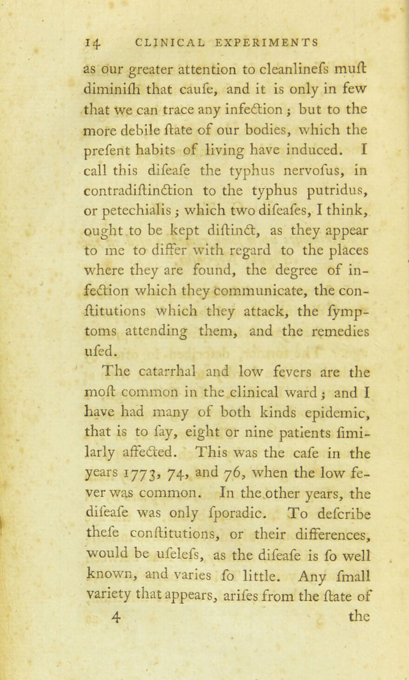 as our greater attention to cleanlinefs muff diminifh that caufe, and it is only in few that we can trace any infection ; but to the more debile ffate of our bodies, which the prefent habits of living have induced. I call this difeafe the typhus nervofus, in contradiffindtion to the typhus putridus, or petechialis ; which two difeafes, I think, ought to be kept diffindt, as they appear to me to differ with regard to the places where they are found, the degree of in- fedtion which they communicate, the con- ffitutions which they attack, the fymp- toms attending them, and the remedies ufed. The catarrhal and lowr fevers are the moll common in the clinical ward; and I have had many of both kinds epidemic, that is to fay, eight or nine patients fimi- larly affedled. This was the cafe in the years 1773, 74, and 76, when the low fe- ver was common. In the.other years, the difeafe was only fporadic. To defcribe thefe conftitutions, or their differences, would be ufelefs, as the difeafe is fo well known, and varies fo little. Any fmall variety that appears, arifes from the ffate of 4 the