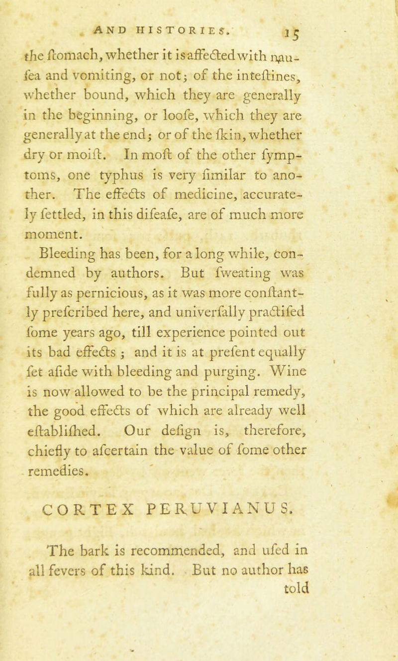 the fcomach, whether it isaffedtedwith n^u- fea and vomiting, or not; of the intefjtines, whether bound, which they are generally in the beginning, or loofe, which they are generallyat the end; or of the ikin, whether dry or moil!:. In mod; of the other fymp- toms, one typhus is very fimilar to ano- ther. The effects of medicine, accurate- ly fettled, in this difeafe, are of much more moment. Bleeding has been, for a long v/hile. Con- demned by authors. But fweating was fully as pernicious, as it was more conftant- ly prefcribed here, and univerfally pradtifed fome years ago, till experience pointed out its bad effedts ; and it is at prelent equally let afide with bleeding and purging. Wine is now allowed to be the principal remedy, the good effedts of which are already well eflablifhed. Our delign is, therefore, chiefly to afcertain the value of fome other remedies. CORTEX PERUVIANUS. The bark is recommended, and ufed in all fevers of this kind. But no author has told