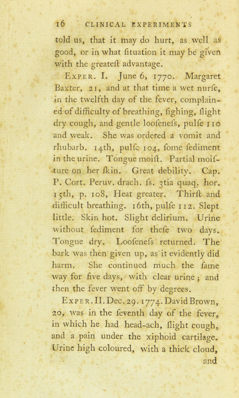 told us, that it may do hurt, as well as good, or in what fituation it may be given with the greateff advantage. Exper. I. June 6, 1770. Margaret Baxter, 21, and at that time a wet nurfe, in the twelfth day of the fever, complain- ed of difficulty of breathing, fighing, flight dry cough, and gentle loofenefs, pulle no and weak. She was ordered a vomit and rhubarb. 14th, pulfc 104, fome fediment in the urine. Tongue moift. Partial moil- ture on her fkin. Great debility. Cap. P. Cort. Peruv. drach. fs. 3tia quaq. hor. 15th, p. 108, Heat greater. Thirft and difficult breathing. 16th, pulfe 112. Slept little. Skin hot. Slight delirium. Urine without fediment for thefe two days. Tongue dry. Loofenefs returned. The bark was then given up, as it evidently did harm. She continued much the fame way for five days, with clear urine ; and then the fever went off by degrees. Exper. II. Dec. 29.1774- DavidBrown, 20, was in the feventh day of the fever, in which he had head-ach, flight cough, and a pain under the xiphoid cartilage. Urine high coloured, with a thick cloud, and