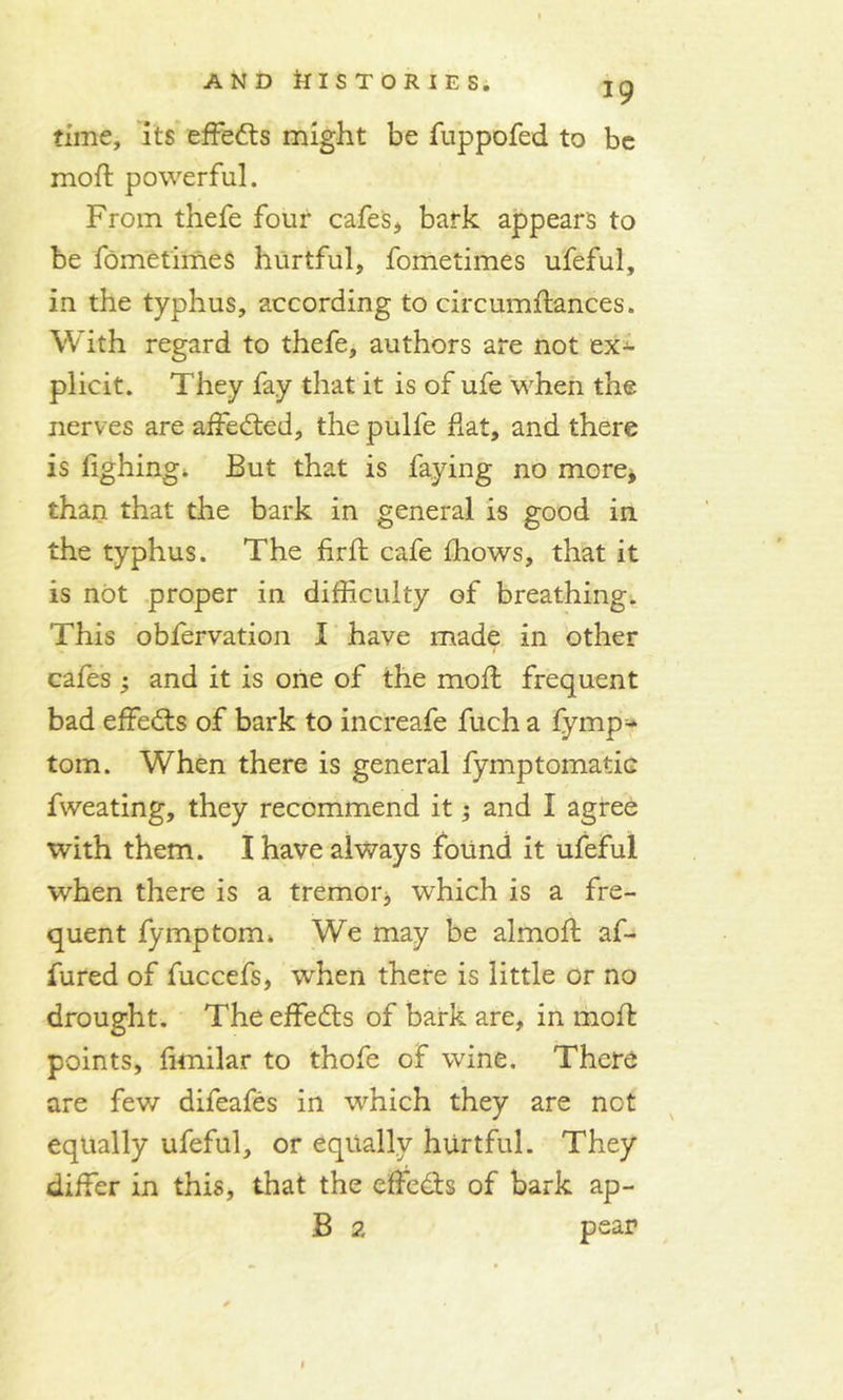 time, its effedts might be fuppofed to be moft powerful. From thefe four cafes, bark appears to be fometimes hurtful, fometimes ufeful, in the typhus, according to circumftances. With regard to thefe, authors are not ex- plicit. They fay that it is of ufe when the nerves are affedted, the pulle fiat, and there is fighing. But that is faying no more, than that the bark in general is good in the typhus. The firfi: cafe fliows, that it is not proper in difficulty of breathing. This obfervation I have made in other cafes; and it is one of the moil frequent bad effedts of bark to increafe fuch a fymp- tom. When there is general fymptomatic fweating, they recommend it; and I agree with them. I have always found it ufeful when there is a tremor, which is a fre- quent fymptom* We may be almofi: af- fured of fuccefs, when there is little or no drought. The effedts of bark are, in moil points, fimilar to thofe of wine. There are few difeafes in which they are not equally ufeful, or equally hurtful. They differ in this, that the effedts of bark ap- B 2 pear 1