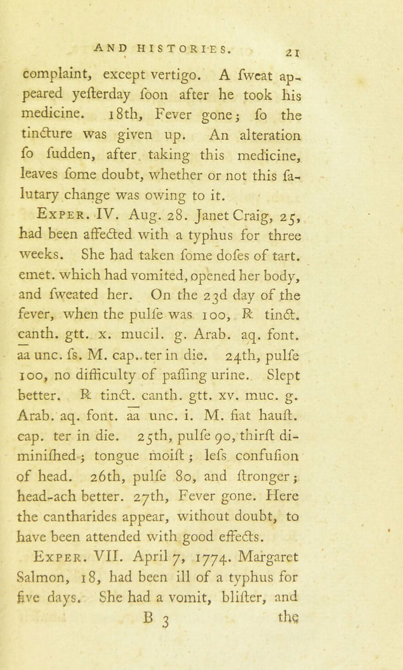 21 complaint, except vertigo. A fweat ap- peared yefterday foon after he took his medicine. 18th, Fever gone; fo the tindlure was given up. An alteration fo fudden, after taking this medicine, leaves fome doubt, whether or not this fa- lutary change was owing to it. Exper. IV. Aug. 28. Janet Craig, 25, had been affedted with a typhus for three weeks. She had taken fome dofes of tart, emet. which had vomited, opened her body, and fweated her. On the 23d day of the fever, when the pulfe was 100, R tindt. canth. gtt. x. mucil. g. Arab. aq. font, aa unc. fs. M. cap..ter in die. 24th, pulfe 100, no difficulty of paffing urine. Slept better. R tindt. canth. gtt. xv. muc. g. Arab. aq. font, aa unc. i. M. fiat hauft. cap. ter in die. 25th, pulfe 90, third: di- miniffied ; tongue moift; lefs confufion of head. 26th, pulfe 80, and ftronger; head-ach better. 27th, Fever gone. Here the cantharides appear, without doubt, to have been attended with good effedls. Exper. VII. April 7, 1774. Margaret Salmon, 18, had been ill of a typhus for five days. She had a vomit, blifter, and