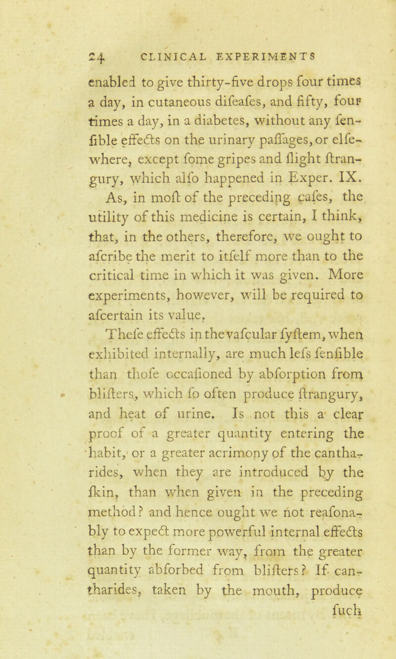 enabled to give thirty-five drops four times a day, in cutaneous difeafes, and fifty, Iouf times a day, in a diabetes, without any fen- fible effects on the urinary paflages,or elfe- where, except fome gripes and flight ftran- gury, which alfo happened in Exper. IX. As, in moft of the preceding cafes, the utility of this medicine is certain, I think, that, in the others, therefore, we ought to afcribe the merit to itfelf more than to the critical time in which it was given. More experiments, however, will be required to afcertain its value. Thefe effects in the vafcular fyftem, when exhibited internally, are much lefs fenfible than thofe occafioned by abforption from bl idlers, which fo often produce flrangury, and heat of urine. Is not this a cleat- proof of a greater quantity entering the habit, or a greater acrimony of the cantha- rides, when they are introduced by the fkin, than when given in the preceding method ? and hence ought wre not reafona- bly to expedt more powerful internal effects than by the former way, from the greater quantity abforbed from bliflers? If can- tharides, taken by the mouth, produce fuch