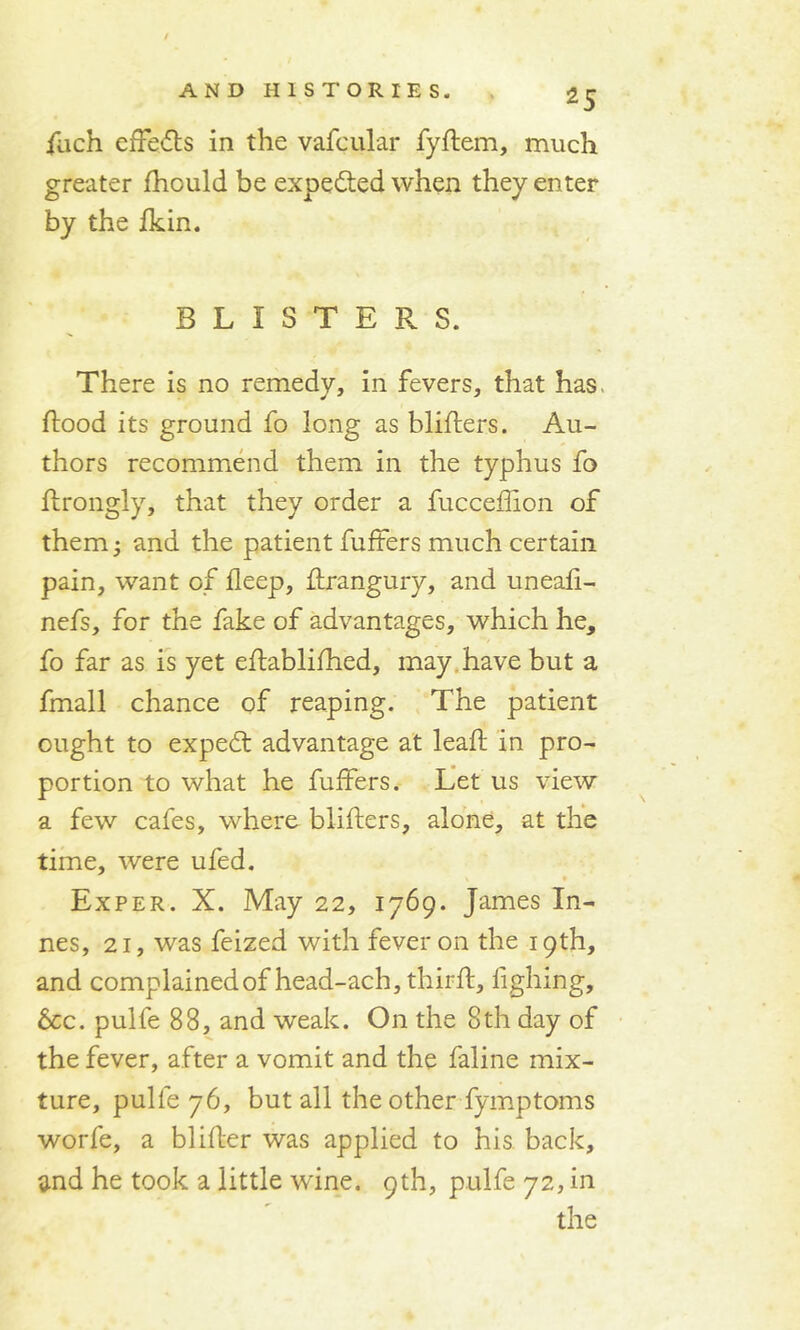 fuch effedls in the vafcular fyftem, much greater fhould be expected when they enter by the fkin. BLISTERS. There is no remedy, in fevers, that has flood its ground fo long as bliflers. Au- thors recommend them in the typhus fo flrongly, that they order a fucceffion of them; and the patient fuffers much certain pain, want of fleep, flrangury, and uneafi- nefs, for the fake of advantages, which he, fo far as is yet eflablifhed, may have but a fmall chance of reaping. The patient ought to expedt advantage at leafl in pro- portion to what he fuffers. Let us view a few cafes, where bliflers, alone, at the time, were ufed. Exper. X. May 22, 1769. James Li- nes, 21, was feized with fever on the 19th, and complained of head-ach, thirfl, fighing, 6cc. pulfe 88, and weak. On the 8th day of the fever, after a vomit and the faline mix- ture, pulfe 76, but all the other fymptoms worfe, a blifler was applied to his back, and he took a little wine. 9th, pulfe 72, in the