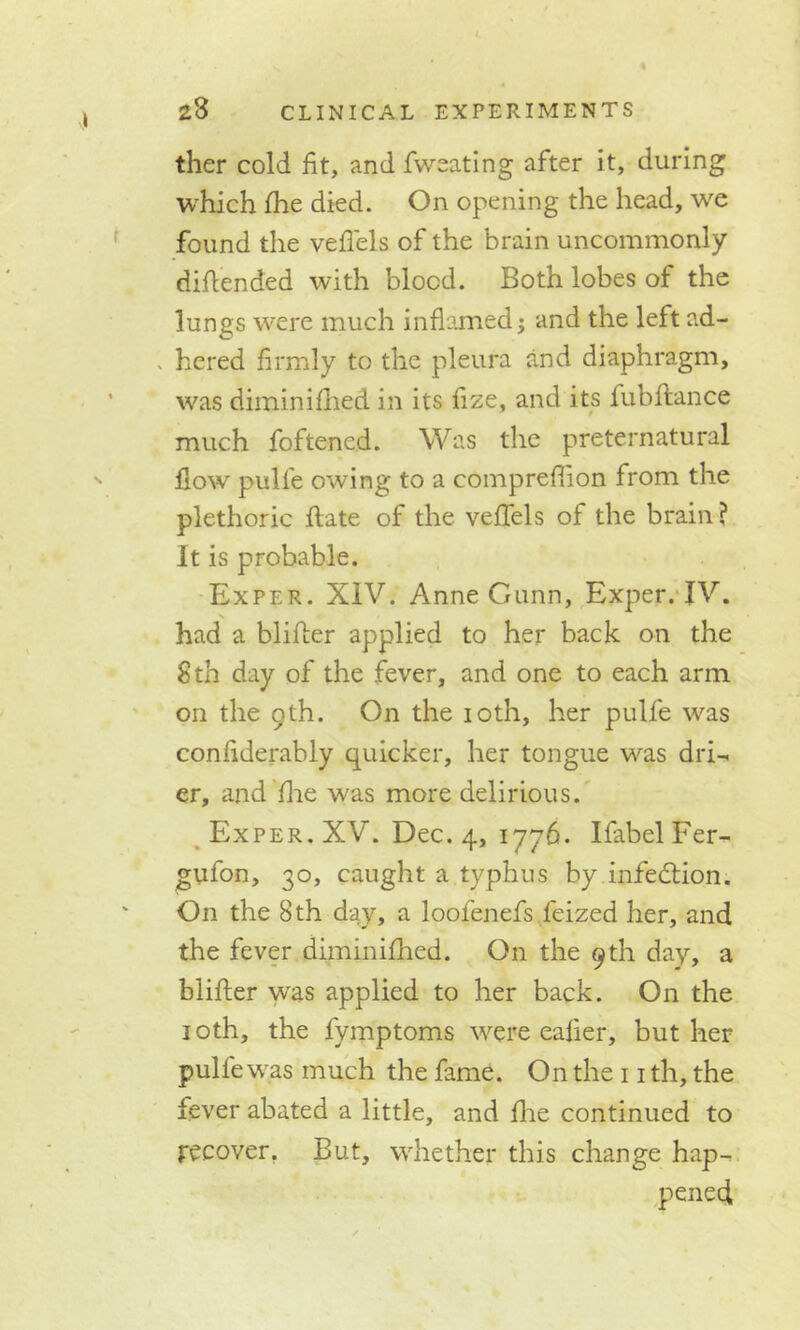 ther cold fit, and fweating after it, during which fhe died. On opening the head, we found the veflels of the brain uncommonly (Mended with blood. Both lobes of the lungs were much inflamed; and the left ad- . hered firmly to the pleura and diaphragm, was diminifhed in its fize, and its fubftance much foftened. Was the preternatural flow pulle owing to a compreflion from the plethoric ftate of the veflels of the brain ? It is probable. Exper. XIV. Anne Gunn, Exper. IV. had a blifler applied to her back on the 8 th day of the fever, and one to each arm on the 9th. On the 10th, her pulle was confiderahly quicker, her tongue was dri- er, and fhe was more delirious. Exper. XV. Dec. 4, 1776. IfabelFer- gufon, 30, caught a typhus by infection. On the 8th day, a loolenefs feized her, and the fever diminilhed. On the 9th day, a blifler was applied to her back. On the 10th, the fymptoms were ealier, but her pulle was much the fame. On the 11 th, the fever abated a little, and Ihe continued to recover. But, whether this change hap- pened
