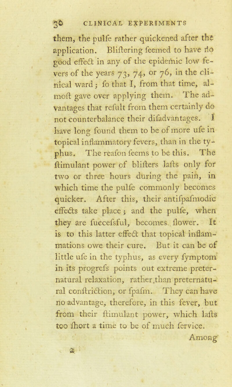 them, the pulfe rather quickened after the application. Blidering feemed to have do good effedt in any of the epidemic low fe- vers of the years 73, 74, or 76, in the cli- nical ward ; fo that I, from that time, al- moft gave over applying them. The ad- vantages that refult from them certainly do not counterbalance their difadvantages. I have long found them to be of more ufe in topical inflammatory fevers, than in the ty- phus. The reafon teems to be this. The dimulant power of bliders lads only for two or three hours during the pain, in which time the pulfe commonly becomes quicker. After this, their antifpafmodic effedts take place; and the pulfe, when they are fuecefsful, becomes, flower. It is to this latter effedt that topical inflam- mations owe their cure. But it can be of little ufe in the typhus, as every fymptom in its progrefs points out extreme preter- natural relaxation, rather,than preternatu- ral condridtion, or fpafm. They can have no advantage, therefore, in this fever, but from their dimulant power, which lads too diort a time to be of much fervice. Among