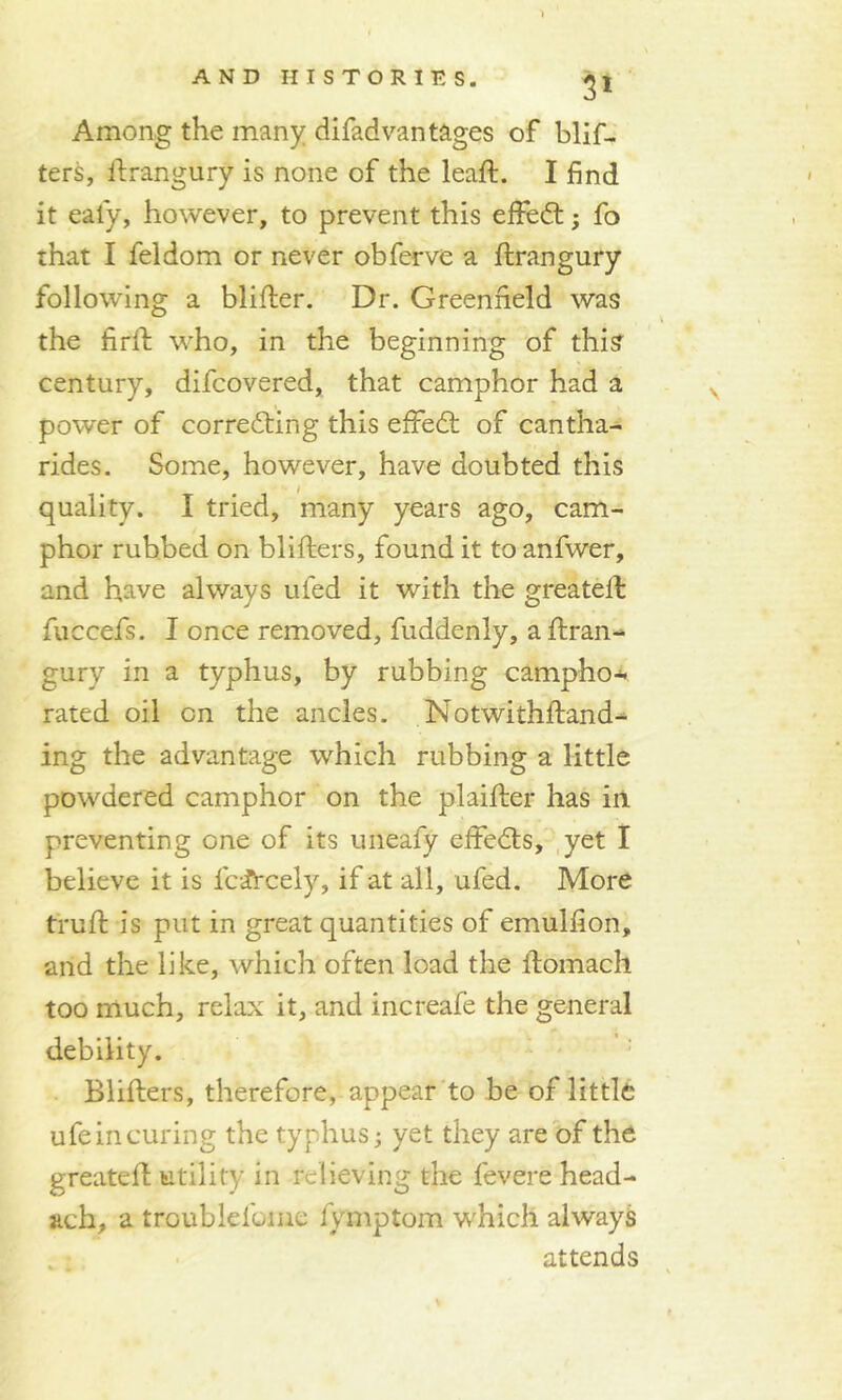 5* Among the many difad vantages of blif- ters, ftrangury is none of the leaft. I find it eafy, however, to prevent this effedt ; fo that I feldom or never obferve a ftrangury following a blifter. Dr. Greenfield was the firft who, in the beginning of this century, difcovered, that camphor had a power of correcting this effedt of cantha- rides. Some, however, have doubted this quality. I tried, many years ago, cam- phor rubbed on blifters, found it to anfwer, and have always ufed it with the greateft faccefs. I once removed, fuddenly, a ftran- gury in a typhus, by rubbing camphor rated oil on the ancles. Notwithftand- ing the advantage which rubbing a little powdered camphor on the plaifter has in preventing one of its uneafy eftedts, yet I believe it is lc^rcely, if at all, ufed. More truft is put in great quantities of emulfion, and the like, which often load the ftomach too much, relax it, and increafe the general debility. Blifters, therefore, appear to be of little ufe in curing the typhus; yet they are of the greateft utility in relieving the fevere head- ach, a troublefame fymptom which always attends