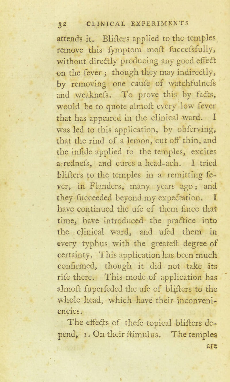 attends it. Bliflers applied to the temples remove this fymptom moft fuccefsfully, without diredtly producing any good effedt on the fever ; though they may indiredtly, by removing one caufe of watchfulnefs and weaknefs. To prove this by fadts, would be to quote almoff every low fever that has appeared in the clinical ward. 1 was led to this application, by obferving, that the rind of a lemon, cut off thin, and the infide applied to the temples, excites a rednefs, and cures a head-ach. I tried blitters to the temples in a remitting fe- ver, in Flanders, many years ago; and they fucceeded beyond my expectation. I have continued the ufe of them fince that time, have introduced the pradtice into the clinical ward, and ufed them in every typhus with the greateft degree of certainty. This application has been much confirmed, though it did not take its rife there. This mode of application has almoff fuperfeded the ufe of blotters to the whole head, which have their inconveni- encies. The effedts of thefe topical bliffers de- pend, i. On their fiimulus. The temples are
