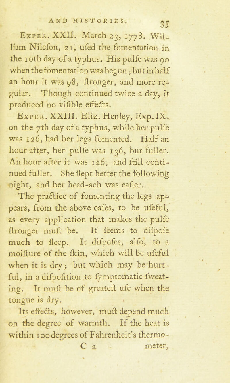 Exper. XXII. March 23, 1778. Wil- liam Nilefon, 21, ufed the fomentation in the 10th day of a typhus. His pulfe was 90 when the fomentation was begun; but in half an hour it was 98, dronger, and more re- gular. Though continued twice a day, it produced no vifible effects. Exper. XXIII. Eliz. Henley, Exp. IX. on the 7th day of a typhus, while her pulfe was 126, had her legs fomented. Half an hour after, her pulfe was 136, but fuller. An hour after it was 126, and hill conti- nued fuller. She dept better the following night, and her head-ach was eaber. The pradtice of fomenting the legs ap- pears, from the above cafes, to be ufeful, as every application that makes the pulfe dronger mud; be. It feems to difpofe much to deep. It difpofcs, alfo, to a moidure of the dun, which will be ufeful when it is dry; but which may he hurt- ful, in a difpofition to fymptomatic fweat- ing. It mud be of greated ufe when the tongue is dry. Its effects, however, mud depend much on the degree of warmth. If the heat is within 100 degrees of Fahrenheit’s thermo- C 2 meter.