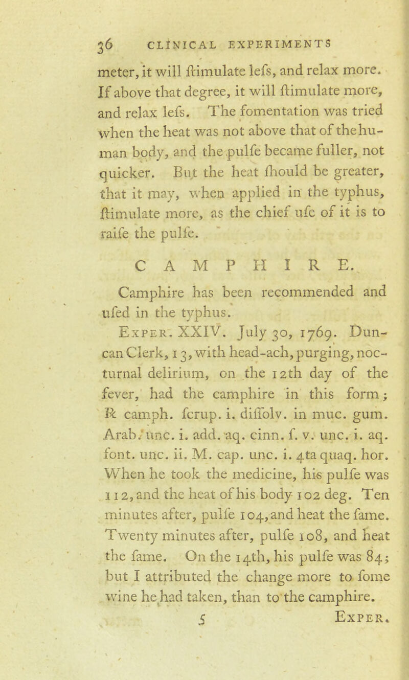 meter, it will Simulate lefs, and relax more. If above that degree, it will ftimulate more, and relax lefs. The fomentation was tried • when the heat was not above that of the hu- man body, and the .pulfe became fuller, not quicker. But the heat Ihould be greater, that it may, when applied in the typhus, Simulate more, as the chief ufe of it is to raife the pulfe. C A M P H I R E. Camphire has been recommended and ufed in the typhus. Exper. XXIV. July 30, 1769. Dun- can Clerk, 13, with head-ach, purging, noc- turnal delirium, on the 12th day of the fever, had the camphire in this form; R camph. fcrup. i. dilfolv. in muc. gum. Arab/line. i. add. aq. cinn. f. v. unc. i. aq. font. unc. ii. M. cap. unc. i. Ataquaq. hor. When he took the medicine, his pulfe was 112, and the heat of his body 102 deg. Ten minutes after, pulfe 104, and heat the fame. Twenty minutes after, pulfe 108, and heat the fame. On the 14th, his pulfe was 84; but I attributed the change more to fome wine he had taken, than to the camphire. 5 Exper.